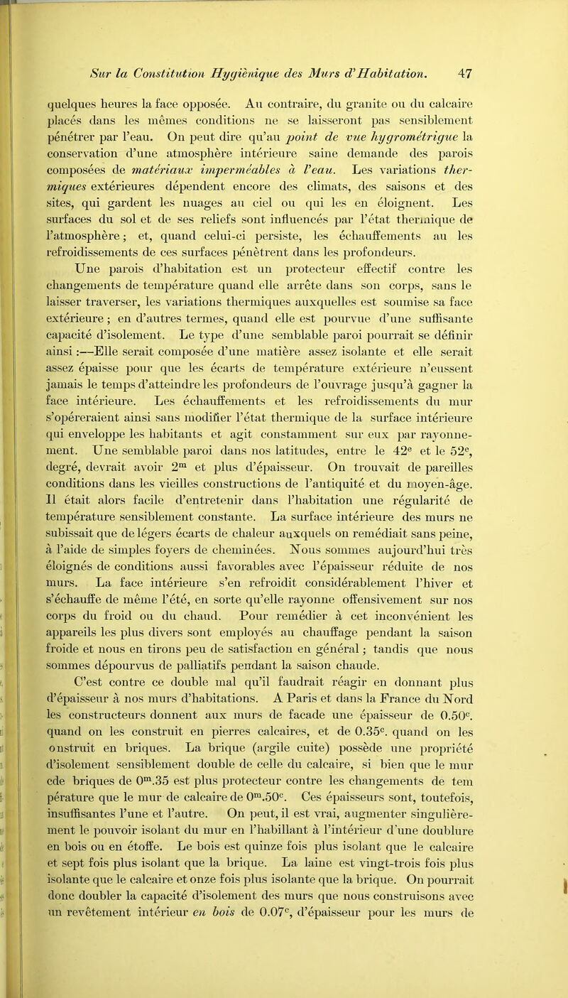 quelques heures la face opposee. An contraire, du granite on du calcaire places dans les inemes conditions ne se laisseront pas sensiblement penetrer par l’eau. On pent dire qu’au point de vue hygrometrigue la conservation d’une atmosphere interieure same demande ties parois composees de materiaux impermeables a Veau. Les variations ther- miques exterieures dependent encore des climats, des saisons et des sites, qni gardent les images an ciel on qui les en eloignent. Les surfaces du sol et de ses reliefs sont influences par l’etat thermique de l’atmospliere; et, quand celui-ci persiste, les echaufEements an les refroidissements de ces surfaces penetrent dans les profondeurs. Une parois d’habitation est un protecteur effectif contre les changements de temperature quand elle arrete dans son corps, sans le laisser traverser, les variations thermiques auxquelles est soumise sa face exterieure ; en d’autres termes, quand elle est ponrvue d’une suflisante capacite d’isolement. Le type d’une semblable paroi pourrait se definir ainsi:—Bile serait composee d’une matiere assez isolante et elle serait assez epaisse pour que les ecarts de temperature exterieure n’eussent jamais le temps d’atteindre les profondeurs de l’ouvrage jusqu’a, gagner la face interieure. Les echaufEements et les refroidissements du mur s’opereraient ainsi sans modifier l’etat thermique de la surface interieure qui enveloppe les habitants et agit constamment sur eux par rayonne- ment. Une semblable paroi dans nos latitudes, entre le 42e et le 52e, degre, devrait avoir 2m et plus d’epaisseur. On trouvait de pareilles conditions dans les vieilles constructions de l’antiquite et du moyen-age. 11 etait alors facile d’entretenir dans l’habitation une regularite de temperature sensiblement constante. La surface interieure des murs ne subissait que de legers ecarts de chaleur auxquels on remediait sans peine, a l’aide de simples foyers de cheminees. Nous sommes aujourd’hui tres eloignes de conditions aussi favorables avec l’epaisseur reduite de nos murs. La face interieure s’en refroidit considerablement l’hiver et s’echaufEe de meme Fete, en sorte qu’elle rayonne offensivement sur nos corps du froid ou du chaud. Pour remedier a cet inconvenient les appareils les plus divers sont employes an chauffage pendant la saison froide et nous en tirons peu de satisfaction en general; tandis que nous sommes depourvus de palliatifs pendant la saison chaude. C’est contre ce double mal qu’il faudrait reagir en donnant plus d’epaisseur a nos murs d’habitations. A Paris et dans la France du Nord les constructeurs donnent aux murs de facade une epaisseur de 0.50c. quand on les construit en pierres calcaires, et de 0.35c. quand on les onstruit en briques. La brique (argile cuite) possede une propriete d’isolement sensiblement double de celle du calcaire, si bien que le mur cde briques de 0m.35 est plus protecteur contre les changements de tem perature que le mur de calcaire de 0m.50c. Ces epaisseurs sont, toutefois, insuffisantes l’une et l’autre. On peut, il est vrai, augmenter singuliere- ment le pouvoir isolant du mur en l’habillant a Finterieur d’une doublure en bois ou en etoffe. Le bois est quinze fois plus isolant que le calcaire et sept fois plus isolant que la brique. La laine est vingt-trois fois plus isolante que le calcaire et onze fois plus isolante que la brique. On pourrait done doubler la capacite d’isolement des murs que nous construisons avec un revetement interieur en bois de 0.07c, d’epaisseur pour les murs de