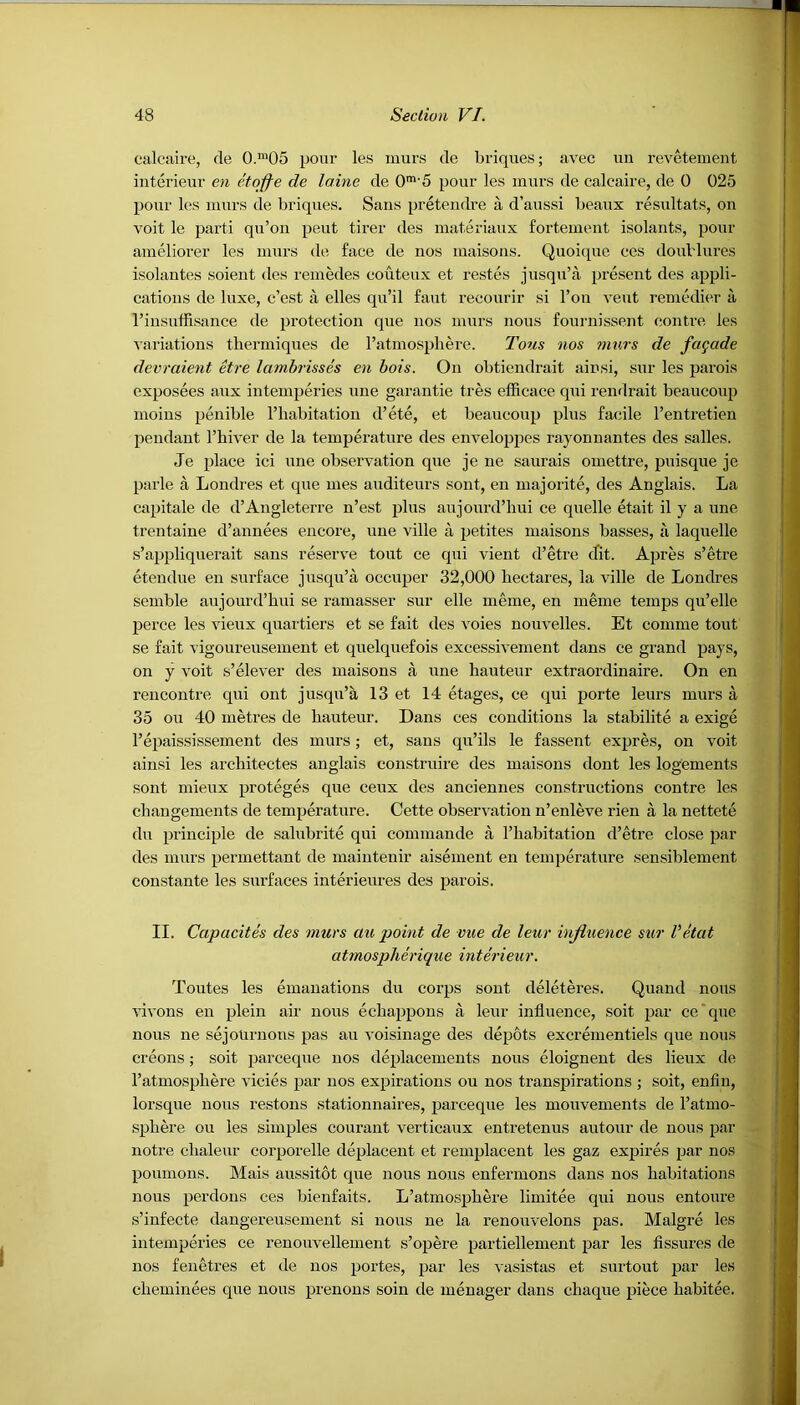 calcaire, de 0.m05 pour les murs de briques; avec un revetement interieur en etofle de laine de 0m'5 pour les murs de calcaire, de 0 025 pour les murs de briques. Sans pretendre a d’aussi beaux resultats, on voit le parti qu’on peut tirer des materiaux fortement isolants, pour ameliorer les murs de face de nos maisons. Quoique ces doublures isolantes soient des remedes couteux et restes jusqu’a present des appli- cations de luxe, c’est a elles qu’il faut recourir si l’on vent remedier a I’insuffisance de protection que nos murs nous fournissent contre les variations thermiques de l’atmosphere. Tons nos murs de fcujade devraient etre lambrisses en hois. On obtiendrait ainsi, sur les parois exposees aux intemperies une garantie tres efficace qui rendrait beaucoup moins penible l’habitation d’ete, et beaucoup plus facile l’entretien pendant l’hiver de la temperature des enveloppes rayonnantes des salles. Je place ici une observation que je ne saurais omettre, puisque je parle a Londres et que mes auditeurs sont, en majorite, des Anglais. La capitale de d’Angleterre n’est plus aujourd’hui ce quelle etait il y a une trentaine d’annees encore, une ville a petites maisons basses, a laquelle s’appliquerait sans reserve tout ce qui vient d’etre cfit. Apres s’etre etendue en surface jusqu’a oecuper 32,000 hectares, la ville de Londres semble aujourd’hui se ramasser sur elle meme, en meme temps qu’elle perce les vieux quartiers et se fait des voies nouvelles. Et cornrne tout se fait vigoureuseinent et quelquefois excessivement dans ce grand pays, on y voit s’elever des maisons a une hauteur extraordinaire. On en rencontre qui out jusqu’a 13 et 14 etages, ce qui porte leurs murs a 35 ou 40 metres de hauteur. Dans ces conditions la stabilite a exige l’epaississement des murs; et, sans qu’ils le fassent expres, on voit ainsi les architectes anglais construire des maisons dont les logements sont mieux proteges que ceux des anciennes constructions contre les changements de temperature. Cette observation n’enleve rien a la nettete du principle de salubrite qui commande a l’habitation d’etre close par des murs permettant de maintenir aisement en temperature sensiblement constante les surfaces interieures des parois. II. Ccipacites des murs au point de vue de leur influence sur Vetat atmospherique interieur. Toutes les emanations du corps sont deleteres. Quand nous vivons en plein air nous echappons a leur influence, soit par ce’que nous ne sejonrnons pas au voisinage des depots excrementiels que nous creons; soit parceque nos deplacements nous eloignent des lieux de 1’atmospliere vicies par nos expirations ou nos transpirations ; soit, enfin, lorsque nous restons stationnaires, parceque les mouvements de l’atmo- sphere ou les simples courant verticaux entretenus autour de nous par notre clialeur corporelle deplacent et remplacent les gaz expires par nos poumons. Mais aussitot que nous nous enfermons dans nos habitations nous perdons ces bienfaits. L’atmosphere limitee qui nous entoure s’infecte dangereusement si nous ne la renouvelons pas. Malgre les intemperies ce renouvellement s’opere partiellement par les fissures de nos fenetres et de nos portes, par les vasistas et surtout par les cheminees que nous prenons soin de menager dans chaque piece habitee.