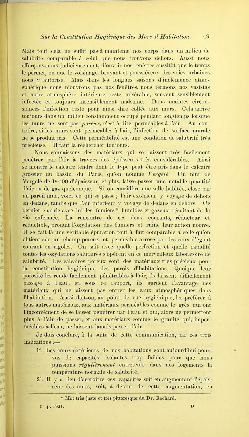 Mais tout cela lie suffit. pas a maintenir nos corps dans un milieu de salubrite comparable a celui que nous trouvons dehors. Aussi nous cfforcons-nous judicieusement, d’ouvrir nos fenetres aussitot que le temps le permet, on que le voisinage bruyant et poussiereux des voies urbaines nous y autorise. Mais dans les longues saisons d’inclemence atmo- spherique nous n’ouvrons pas nos fenetres, nous fermons nos vasistas et notre atmosphere interieure reste miserable, souvent sensiblement infectee et toujours insensiblement malsaine. Dans maintes circon- stances l’infection reste pour ainsi dire collee aux murs. Cela arrive toujours dans un milieu constamment occupe pendant longtemps lorsque les murs ne sont pas poreux, c’est a dire permeables a l’air. Au con- traire, si les murs sont permeables a l’air, l’infection de surface murale ne se produit pas. Cette permeabilite est une condition de salubrite tres precieuse. II faut la rechercher toujours. Nous connaissons des materiaux qui se laissent tres facilement penetrer par Fair a travers des epaisseurs tres considerables. Ainsi se montre le calcaire tendre dont le type pent etre pris dans le calcaire grossier du bassin du Paris, qu’on nomine Vergele. Un mur de Vergele de 1m■ 00 d’epaisseur, et plus, laisse passer une notable quantite d’air on de gaz quelconque. Si on considere une salle habitee, close par un pareil mur, voici ce qui se passe ; Fair exterieur y voyage de dehors en dedans, tandis que Fair interieur y voyage de dedans en dehors. Ce dernier charrie avec lui les fumiers* humides et gazeux resultant de la vie enfermee. La rencontre de ces deux courants, reducteur et reductible, produit l’oxydation des fumiers et mine leur action nocive. 11 se fait la une veritable epuration tout a fait comparable a celle qu’on obtient sur un champ poreux et permeable arrose par des eaux d’egout courant en rigoles. On sait avec quelle perfection et quelle rapidite toutes les oxydations salutaires s’operent en ce merveilleux laboratoire de salubrite. Les calcaires poreux sont des materiaux tres precieux pour la constitution hygienique des parois d’habitations. Quoique leur porosite les rende facilement penetrables a Fair, ils laissent difficilement passage a l’eau; et, sous ce rapport, ils gardent l’avantage des materiaux qui ne laissent pas entrer les eaux atmospheriques dans l’habitation. Aussi doit-on, au point de vue hygienique, les preferer a tous autres materiaux, aux materiaux permeables coniine le gres qui out l’inconvenient de se laisser penetrer par l’eau, et qui, alors ne permettent plus a Fair de passer, et aux materiaux comme le granite qui, imper- meables a l’eau, ne laissent jamais passer d’air. Je dois conclure, a la suite de cette communication, par ces trois indications :— 1°. Les murs exterieurs de nos habitations sont aujourd’hui pour- vus de capacites isolantes trop faibles pour que nous puissions regulierement entretenir dans nos logements la temperature normale de salubrite. 2°. 11 y a lieu d’accroitre ces capacites soit en augmentant l’epais- seur des murs, soit, a defaut de cette augmentation, en * Mot tres juste et tres pittoresque du Dr. Rochard. i p. 1921. D
