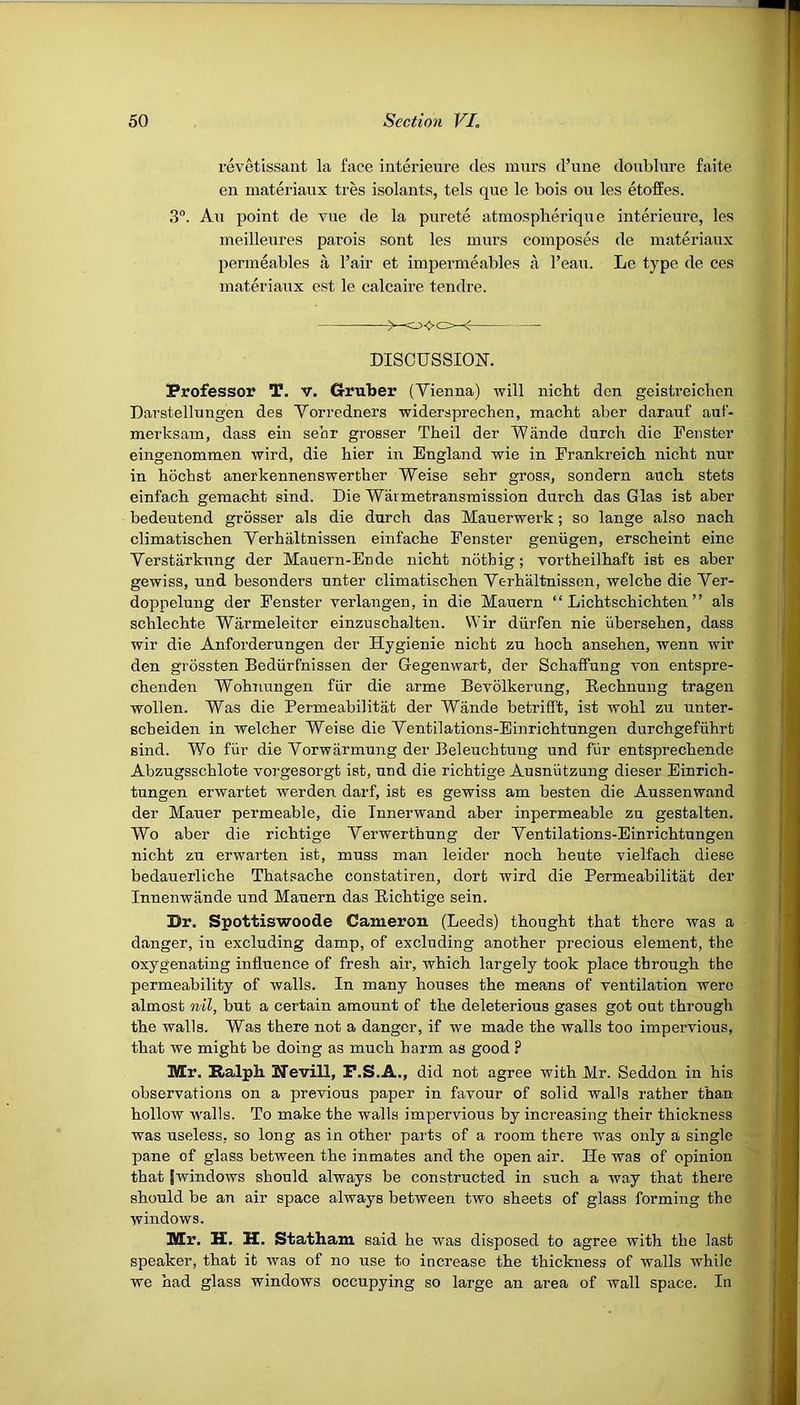 revetissant la face interieure des murs d’une doublure faite en materiaux tres isolants, tels que le bois ou les etoffes. 3°. Au point de vue de la purete atmosplierique interieure, les meilleures parois sont les murs composes de materiaux permeables a Fair et impermeables a l’eau. Lo type de ces materiaux est le calcaire tendre. DISCUSSION. Professor T. V. Gruber (Yienna) will nicht den geistreichcn Darstellungen des Yorredners widersprechen, macht aber darauf auf- merksam, dass ein sear grosser Theil der Wande durch die Fenster eingenommen wird, die hier in England wie in Frankreich nicbt nur in hochst anerkennenswerfher Weise sebr gross, sondern aucb stets einfacb gemacht sind. Die Wavmetransmission durcb das Glas ist aber bedeutend grosser als die durch das Mauerwerk; so lange also nacli climatiscben Yerhaltnissen einfache Fenster genugen, erscheint eino Yerstarknng der Mauern-Ende nicht nothig; vortheilhaft ist es aber gewiss, nnd besonders nnter climatischen Yerhaltnissen, welche die Yer- doppelung der Fenster verlangen, in die Mauern “ Lichtschichten ” als schlechte Warmeleiter einzuschalten. Wir diirfen nie uberseken, dass wir die Anforderungen der Hygienie nicht zn hock ansehen, wenn wir den grossten Bediirfnissen der Gegenwart, der Schaffung von entspre- chenden Wohnuugen fiir die arme Bevolkerung, Rechnung tragen wollen. Was die Permeabilitat der Wande betrifft, ist wohl zu unter- scheiden in welcher Weise die Yentilations-Einrichtungen durchgefiihrt sind. Wo fur die Yorwarmung der Beleuchtung und fiir entsprechende Abzngsschlote vorgesorgt ist, nnd die richtige Ausnutzung dieser Einrich- tungen erwartet werden darf, isb es gewiss am besten die Aussenwand der Mailer permeable, die Innerwand aber inpermeable zu gestalten. Wo aber die richtige Yerwerthung der Yentilations-Einrichtungen nicht zn erwarten ist, muss man leider noch heute vielfach diese bedauerliche Thatsache constatiren, dort wird die Permeabilitat der Innenwande und Mauern das Richtige sein. Dr. Spottiswoode Cameron (Leeds) thought that there was a danger, in excluding damp, of excluding another precious element, the oxygenating influence of fresh air, which largely took place through the permeability of walls. In many houses the means of ventilation were almost nil, but a certain amount of the deleterious gases got out through the walls. Was there not a danger, if we made the walls too impervious, that we might be doing as much harm as good ? Mr. Ralph. Nevill, F.S.A., did not agree with Mr. Seddon in his observations on a previous paper in favour of solid walls rather than hollow walls. To make the walls impervious by increasing their thickness was useless, so long as in other parts of a room there was only a single pane of glass between the inmates and the open air. He was of opinion that [windows should always be constructed in such a way that there should be an air space always between two sheets of glass forming the windows. Mr. H. H. Statham said he was disposed to agree with the last speaker, that it was of no use to increase the thickness of walls while we had glass windows occupying so large an area of wall space. In