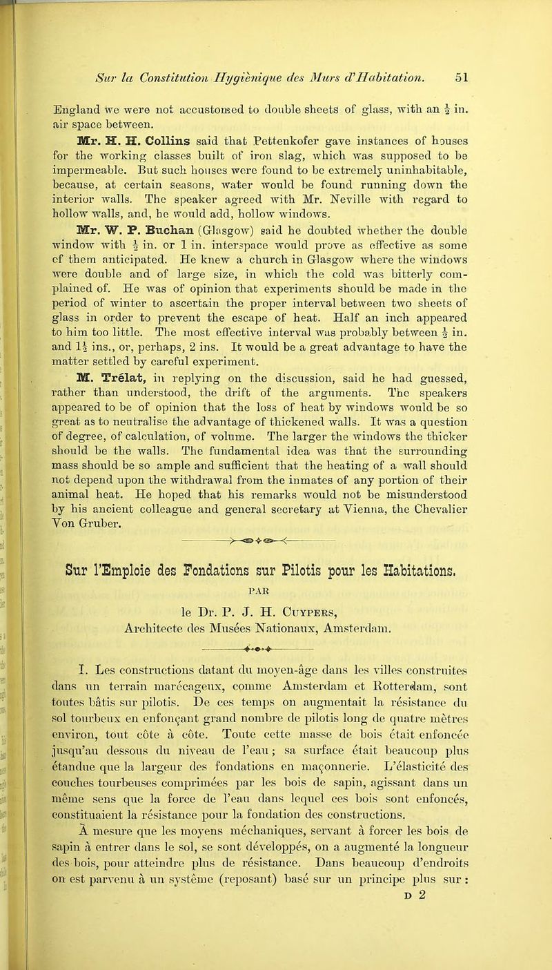 England we were not accustomed to double sheets of glass, with an -g in. air space between. Mr. H. H. Collins said that Pettenkofer gave instances of houses for the working classes built of iron slag, which was supposed to be impermeable. But such houses were found to be extremely uninhabitable, because, at certain seasons, water would be found running down the interior walls. The speaker agreed with Mr. Neville with regard to hollow walls, and, ho would add, hollow windows. Mr. W. P. Buchan (Glasgow) said he doubted whether the double window with i in. or 1 in. interspace would prove as effective as some cf them anticipated. He knew a church in Glasgow where the windows were double and of large size, in which the cold was bitterly com- plained of. He was of opinion that experiments should be made in the period of winter to ascertain the proper interval between two sheets of glass in order to prevent the escape of heat. Half an inch appeared to him too little. The most effective interval was probably between \ in. and 1J ins., or, perhaps, 2 ins. It would be a great advantage to have the matter settled by careful experiment. M. Trelat, in replying on the discussion, said he had guessed, rather than understood, the drift of the arguments. The speakers appeared to be of opinion that the loss of heat by windows would be so great as to neutralise the advantage of thickened walls. It was a question of degree, of calculation, of volume. The larger the windows the thicker should be the Avails. The fundamental idea was that the surrounding mass should be so ample and sufficient that the heating of a wall should not depend upon the withdrawal from the inmates of any portion of their animal heat. He hoped that his remarks would not be misunderstood by his ancient colleague and general secretary at Yienna, the Chevalier Yon Gruber. Sur l’Emploie des Fondations sur Pilotis pour les Habitations. PAR le Dr. P. J. H. Cuypers, Architecte des Musees Nationaux, Amsterdam. I. Les constructions datant du moyen-age dans les villes construites dans un terrain marecageux, coinme Amsterdam et Rotterdam, sont toutes batis sur pilotis. De ces temps on augmentait la resistance du sol tourbeux en enfoncant grand nombre de pilotis long de quatre metres environ, tout cote a cote. Toute cette masse de bois etait enfoncee jusqu’au dessous du niveau de l’eau; sa surface etait beaucoup plus etandue que la largeur des fondations en maconnerie. L’elasticite des couches tourbeuses comprimees par les bois de sapin, agissant dans un merne sens que la force de l’eau dans lequel ces bois sont enfonces, constituaient la resistance pour la fondation des constructions. A mesure que les moyens meclianiques, servant a forcer les bois de sapin a entrer dans le sol, se sont developpes, on a augmente la longueur des bois, pour atteindre plus de resistance. Dans beaucoup d’endroits on est parvenu a un systeme (reposant) base sur un principe plus sur : d 2