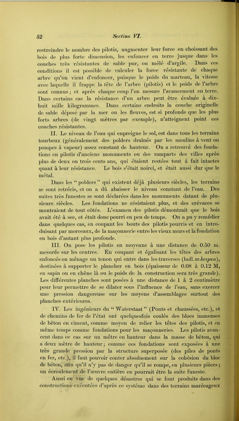 restreindre le nombre des pilotis, augmenter leur force en clioissant des bois de plus forte dimension, les enfoncer en terre jusque dans les couches tres resistantes de sable pur, ou mele d’argile. Dans ces conditions il est possible de calculer la force resistante de cbaque arbre qu’on vient d’enfoncer, puisque le poids du marteau, la vitesse avec laquelle il frappe la tete de l’arbre (pilotis) et le poids de l’arbre sont connus; et apres chaque coup l’on mesure l’avancement en terre. Dans certains cas la resistance d’un arbre peut etre evaluee a dix~ hnit mille kilogrammes. Dans certains endroits la couche originelle de sable depose par la mer ou les tleuves, est si profonde que les plus forts arbres (de vingt metres par exemple), n’atteignent point ces couches resistantes. II. Le niveau de l’eau qui enpreigne le sol, est dans tous les terrains tonrbeux (generalement des polders draines par les moulins a vent ou pompes a vapeur) assez constant de hauteur. On a retrouve des fonda- tions en pilotis d’anciens monuments ou des ramparts des villes apres plus de deux ou trois cents ans, qui etaient restees tout a fait intactes quant a leur resistance. Le bois s’etait noirci, et etait aussi dur que le metal. Dans les “ polders ” qui existent deja plusieurs siecles, les terrains se sont retrecis, et on a du abaisser le niveau constant de l’eau. Des suites tres funestes se sont declarees dans les monuments datant de plu- sieurs' siecles. Les fondations ne resistaient plus, et des crevaces se montraient de tout cotes. L’examen des pilotis demontrait que le bois avait ete a sec, et etait doncpourri en pen de temps. On a pu y remedier dans quelques cas, en coupant les bouts des pilotis pourris et en intro- duisant par morceaux, de la maijonnerie entre les vieux murs et la fondation en bois d’autant plus profonde. III. On pose les pilotis en moyenne a une distance de 0.50 m. mesuree sur les centres. En coupant et egalisant les tetes des arbres enfonceson menage un tenon qui entre dans les traverses (ho\\.—kespen), destinees a supporter le plancher en bois (epaisseur de 0.08 a 0.12 M, en sapin ou en chene la ou le poids de la construction sera tres grande). Les differentes planches sont posees a une distance de 1 a 2 centimetre pour leur permettre de se dilater sous l’influence de l’eau, sans exercer une pression dangereuse sur les moyens d’assemblages surtout des planches exterieures. IY. Les ingenieurs du “ Waterstaat” (Ponts et chaussees, etc.), et de chemins de fer de l’etat ont quelquesfois conies des blocs immenses de beton en ciment, comme moyen de relier les tetes des pilotis, et en meme temps comme fondations pour les ma^onneries. Les pilotis a van* cent dans ce cas sur un metre en hauteur dans la masse de beton, qui a deux metre de hauteur; comme ces fondations sont exposees a une tres grande pression par la structure superposee (des piles de ponts en fer, etc.), il faut pouvoir conter absoluement sur la cohesion du bloc de beton, alin qu’il n’y pas de danger qu’il se rompe, en plusieurs pieces; un ecroulement de l’oeuvre entiere en pourrait etre la suite funeste. Aussi en vue de quelques desastres qui se font produits dans des constructions executees d’apres ce systeme dans des terrains marecageux