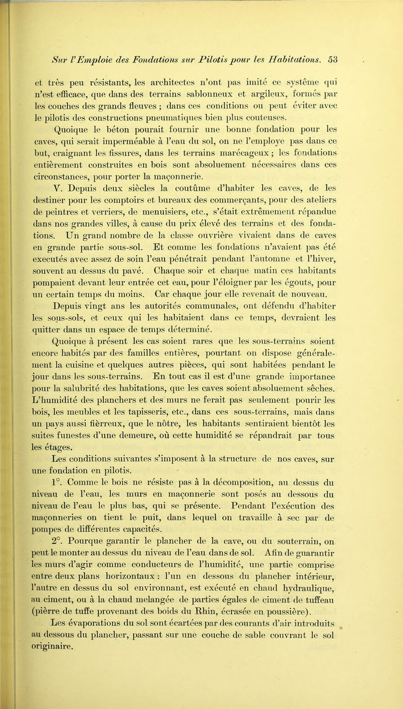 et tres peu resistants, les architectes n’ont pas imite ce systeme qui n’est efficace, que dans des terrains sablonneux et argileux, formes par les couches des grands fleuves ; dans ces conditions on peut eviter avec le pilotis des constructions pneumatiques bien plus couteuses. Quoique le beton pourait fournir une bonne fondation pour les caves, qui serait impermeable a l’eau du sol, on ne 1’employe pas dans ce but, craignant les fissures, dans les terrains marecageux; les fondations entierement construites en bois sont absoluement necessaires dans ces circonstances, pour porter la maconnerie. V. Depuis deux siecles la coutume d’habiter les caves, de les destiner pour les comptoirs et bureaux des commercants, pour des ateliers de peintres et verifiers, de menuisiers, etc., s’etait extremement repandue dans nos grandes villes, a cause du prix eleve des terrains et des fonda- tions. Un grand nombre de la classe ouvriere vivaient dans de caves en grande partie sous-sol. Et comme les fondations n’avaient pas ete executes avec assez de soin l’eau penetrait pendant l’automne et l’hiver, souvent au depus du pave. Chaque soir et cliaque matin ces habitants pompaient devant leur entree cet eau, pour 1’eloigner par les egouts, pour un certain temps du moins. Car chaque jour elle revenait de nouveau, Depuis vingt ans les autorites communales, ont defendu d’habiter les sous-sols, et ceux qui les habitaient dans ce temps, devraient les quitter dans un espace de temps determine. Quoique a present les cas soient rares que les sous-terrains soient encore habites par des families entieres, pourtant on dispose generale- ment la cuisine et quelques autres pieces, qui sont habitees pendant le jour dans les sous-terrains. En tout cas il est d’une grande importance pour la salubrite des habitations, que les caves soient absoluement seches. L’humidite des planchers et des murs ne ferait pas seulement pourir les bois, les meubles et les tapisseris, etc., dans ces sous-terrains, mais dans un pays aussi fierreux, que le n6tre, les habitants sentiraient bientot les suites funestes d’une demeure, ou cette humidite se repandrait par tous les etages. Les conditions suivantes s’imposent a la structure de nos caves, sur une fondation en pilotis. 1°. Comme le bois ne resiste pas a la decomposition, au dessus du niveau de l’eau, les murs en maconnerie sont poses au dessous du niveau de l’eau le plus bas, qui se presente. Pendant 1’execution des maconneries on tient. le puit, dans lequel on travaille a sec par de pompes de diffe rentes capacites. 2°. Pourque garantir le plancher de la cave, ou du souterrain, on peut le monter au dessus du niveau de l’eau dans de sol. Alin de guarantir les murs d’agir comme conducteurs de l’humidite, une partie comprise entre deux plans liorizontaux : l’un en dessous du plancher interieur, 1’autre en dessus du sol environnant, est execute en chaud hydraulique, au ciment, ou a la chaud melangee de parties egales de ciment de tuffeau (pierre de tuffe provenant des boids du Rhin, ecrasee en poussiere). Les evaporations du sol sont ecartees par des courants d’air introduits au dessous du plancher, passant sur une couche de sable couvrant le sol originaire.