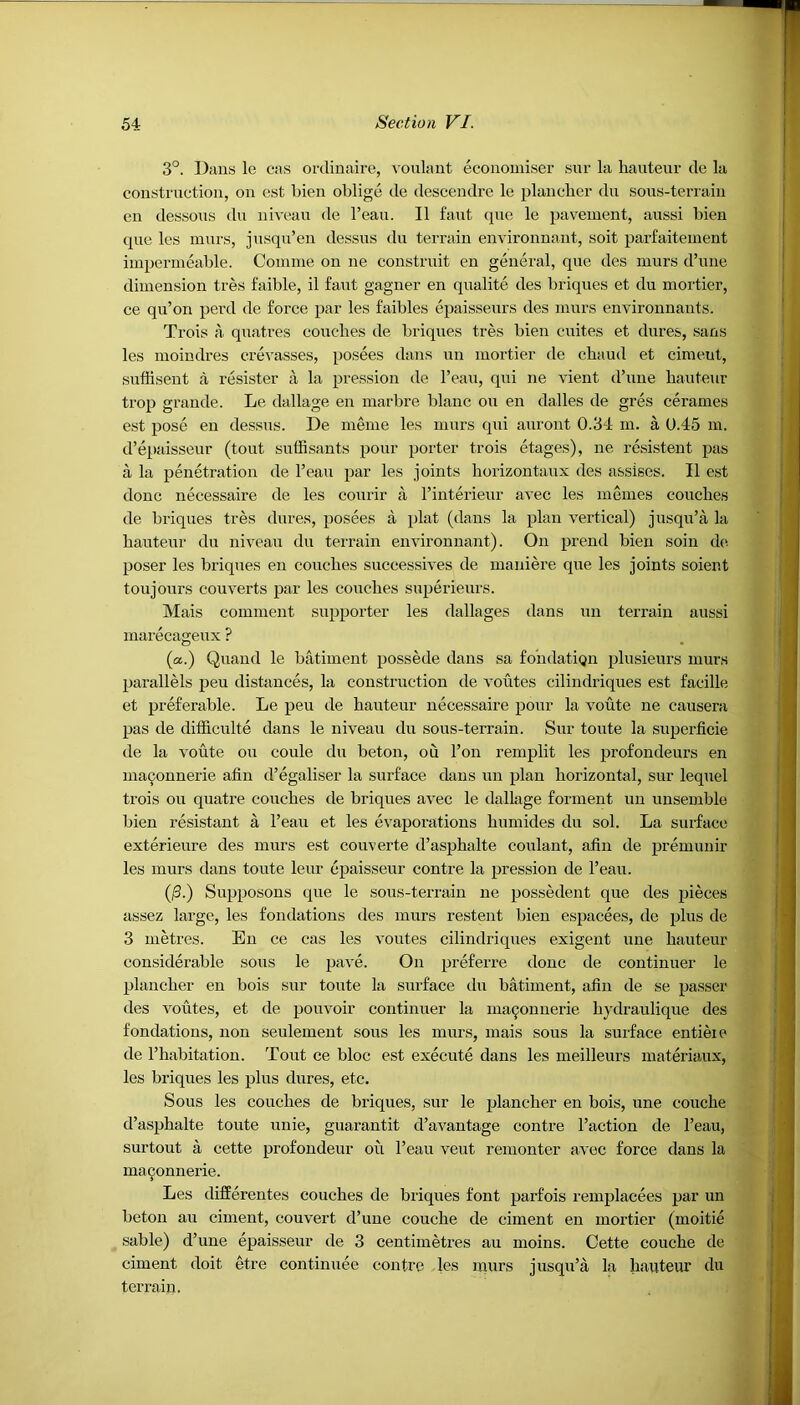 3°. Dans le cas ordinaire, voulant economiser sur la hauteur de la construction, on est bien oblige de descendre le plancher du sous-terrain en dessous du niveau de l’eau. II faut que le pavement, aussi bien que les rnurs, jusqu’en dessus du terrain environnant, soit parfaitement impermeable. Comine on ne construit en general, que des murs d’une dimension tres faible, il faut gagner en qualite des briques et du mortier, ce qu’on perd de force par les faibles epaisseurs des murs environnants. Trois a quatres couches de briques tres bien cuites et dures, sans les moindres crevasses, posees dans un mortier de chaud et cimeut, suffisent a resister a la pression de l’eau, qui ne vient d’une hauteur trop grande. Le dallage en marl ire blanc on en dalles de gres cerames est pose en dessus. De meme les murs qui auront 0.34 m. a 0.45 m. d’epaisseur (tout suffisants pour porter trois etages), ne resistent pas a la penetration de l’eau par les joints horizontaux des assises. II est done necessaire de les courir a l’interieur avec les m ernes couches de briques tres dures, posees a plat (dans la plan vertical) jusqu’a la hauteur du niveau du terrain environnant). On prend bien soin de. poser les briques en couches successives de mauiere que les joints soient toujours couverts par les couches superieurs. Mais comment supporter les dallages dans un terrain aussi marecageux ? (a.) Quand le batiment possede dans sa fondatiqn plusieurs murs parallels peu distances, la construction de voutes cilindriques est facille et preferable. Le peu de hauteur necessaire pour la voute ne causera pas de difficult^ dans le niveau du sous-terrain. Sur toute la superficie de la voute ou coule du beton, ou l’on remplit les profondeurs en maoonnerie afin d’egaliser la surface dans un plan horizontal, sur lequel trois ou quatre couches de briques avec le dallage fonnent un unsemble bien resistant a l’eau et les evaporations humides du sol. La surface exterieure des murs est couverte d’asphalte coulant, afin de premunir les murs dans toute leur epaisseur contre la pression de l’eau. (/3.) Supposons que le sous-terrain ne possedent que des pieces assez large, les fondations des murs restent bien espacees, de plus de 3 metres. En ce cas les voutes cilindriques exigent une hauteur considerable sous le pave. On preferre done de continuer le plancher en bois sur toute la surface du batiment, afin de se passer des voutes, et de pouvoir continuer la maoonnerie liydraulique des fondations, non seulement sous les murs, mais sous la surface entieie de l’habitation. Tout ce bloc est execute dans les meilleurs materiaux, les briques les plus dures, etc. Sous les couches de briques, sur le plancher en bois, une couche d’asphalte toute unie, guarantit d’avantage contre Faction de l’eau, surtout a cette profondeur ou l’eau veut remonter avec force dans la maoonnerie. Les differentes couches de briques font parfois remplacees par un beton au ciment, couvert d’une couche de ciment en mortier (moitie sable) d’une epaisseur de 3 centimetres au moins. Cette couche de ciment doit etre continuee contre les murs jusqu’a la hauteur du terrain.