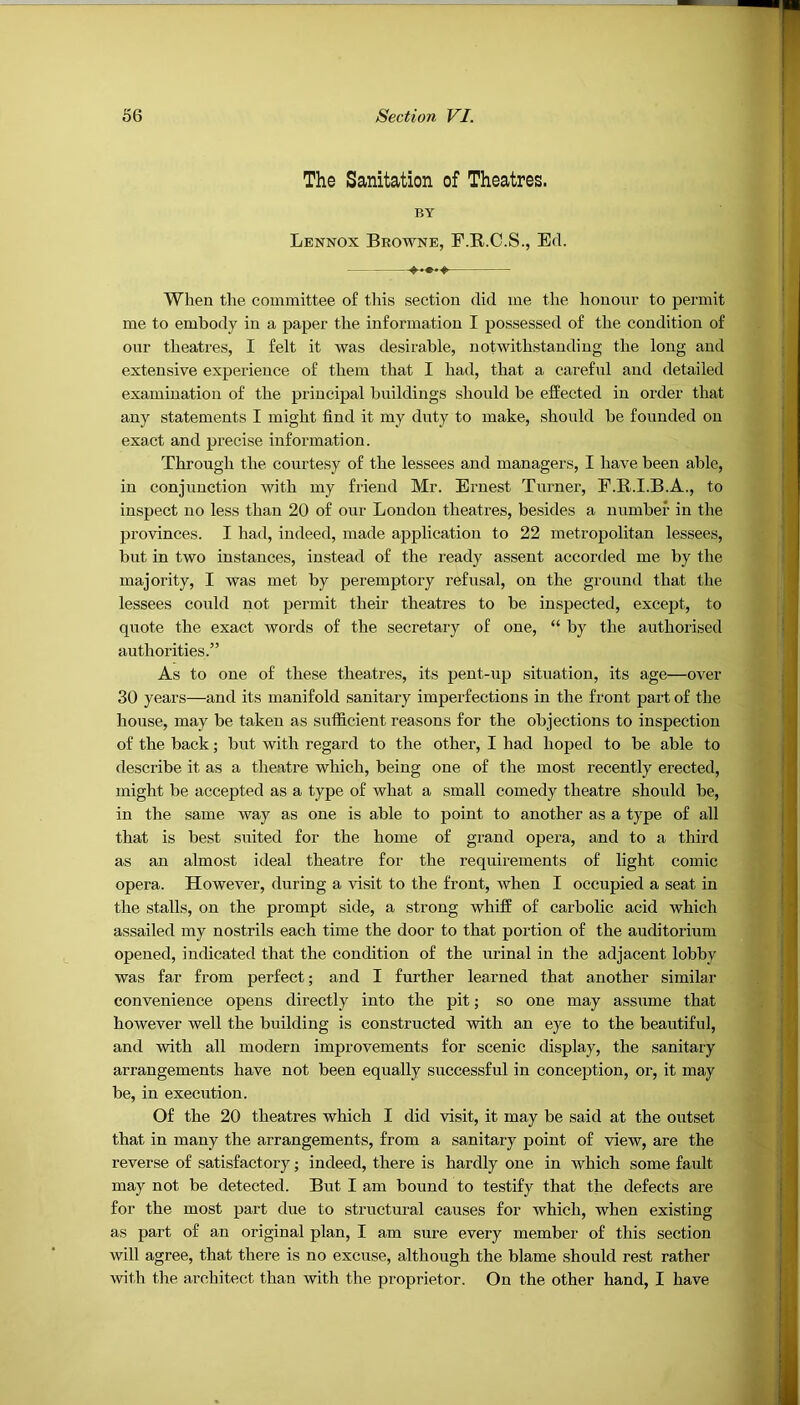 The Sanitation of Theatres. BY Lennox Browne, F.R.C.S., Ed. When the committee of this section did me the honour to permit me to embody in a paper the information I possessed of the condition of our theatres, I felt it was desirable, notwithstanding the long and extensive experience of them that I had, that a careful and detailed examination of the principal buildings should be effected in order that any statements I might find it my duty to make, should be founded on exact and precise information. Through the courtesy of the lessees and managers, I have been able, in conjunction with my friend Mr. Ernest Turner, F.R.I.B.A., to inspect no less than 20 of our London theatres, besides a number in the provinces. I had, indeed, made application to 22 metropolitan lessees, but in two instances, instead of the ready assent accorded me by the majority, I was met by peremptory refusal, on the ground that the lessees could not permit their theatres to be inspected, except, to quote the exact Avords of the secretary of one, “ by the authorised authorities.” As to one of these theatres, its pent-tip situation, its age—over 30 years—and its manifold sanitary imperfections in the front part of the house, may be taken as sufficient reasons for the objections to inspection of the back; but with regard to the other, I had hoped to be able to describe it as a theatre which, being one of the most recently erected, might be accepted as a type of what a small comedy theatre should be, in the same Avay as one is able to point to another as a type of all that is best suited for the home of grand opera, and to a third as an almost ideal theatre for the requirements of light comic opera. However, during a visit to the front, Avhen I occupied a seat in the stalls, on the prompt side, a strong whiff of carbolic acid which assailed my nostrils each time the door to that portion of the auditorium opened, indicated that the condition of the urinal in the adjacent lobby was far from perfect; and I further learned that another similar convenience opens directly into the pit; so one may assume that hoAvever well the building is constructed Avith an eye to the beautiful, and Avith all modern improvements for scenic display, the sanitary arrangements have not been equally successful in conception, or, it may be, in execution. Of the 20 theatres which I did visit, it may be said at the outset that in many the arrangements, from a sanitary point of vieAV, are the reverse of satisfactory; indeed, there is hardly one in Avhich some fault may not be detected. But I am bound to testify that the defects are for the most part due to structural causes for which, when existing as part of an original plan, I am sure every member of this section Avill agree, that there is no excuse, although the blame should rest rather with the architect than with the proprietor. On the other hand, I have