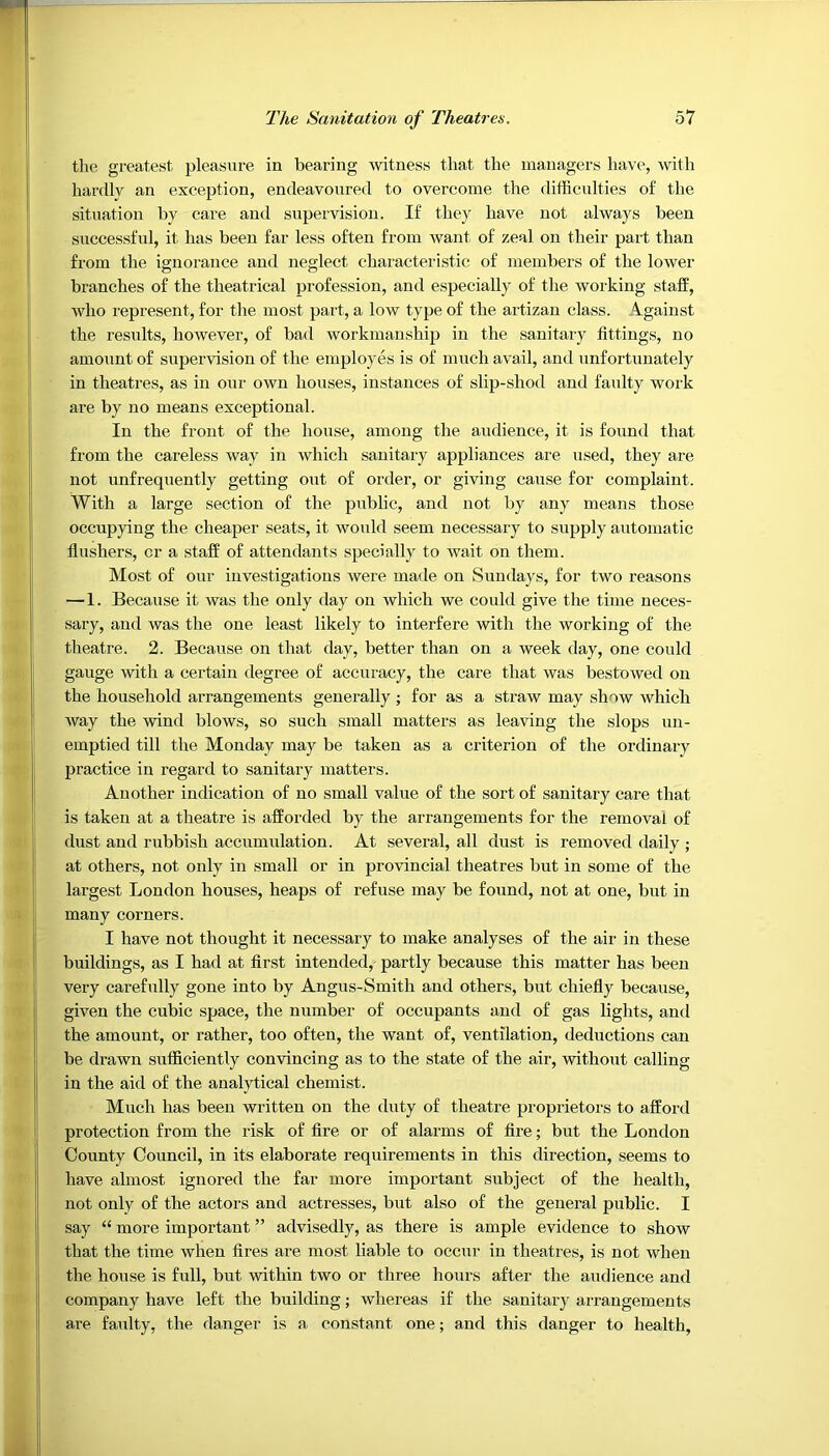 the greatest pleasure in bearing witness that the managers have, with hardly an exception, endeavoured to overcome the difficulties of the situation by care and supervision. If they have not always been successful, it has been far less often from want of zeal on their part than from the ignorance and neglect characteristic of members of the lower branches of the theatrical profession, and especially of the working staff, who represent, for the most part, a low type of the artizan class. Against the results, however, of bad workmanship in the sanitary fittings, no amount of supervision of the employes is of much avail, and unfortunately in theatres, as in our own houses, instances of slip-shod and faulty work are by no means exceptional. In the front of the house, among the audience, it is found that from the careless way in which sanitary appliances are used, they are not unfrequently getting out of order, or giving cause for complaint. With a large section of the public, and not by any means those occupying the cheaper seats, it would seem necessary to supply automatic flushers, or a staff of attendants specially to wait on them. Most of our investigations were made on Sundays, for two reasons — 1. Because it was the only day on which we could give the time neces- sary, and was the one least likely to interfere with the working of the theatre. 2. Because on that day, better than on a week day, one could gauge with a certain degree of accuracy, the care that was bestowed on the household arrangements generally ; for as a straw may show which way the wind blows, so such small matters as leaving the slops un- emptied till the Monday may be taken as a criterion of the ordinary practice in regard to sanitary matters. Another indication of no small value of the sort of sanitary care that is taken at a theatre is afforded by the arrangements for the removal of dust and rubbish accumulation. At several, all dust is removed daily ; at others, not only in small or in provincial theatres but in some of the largest London houses, heaps of refuse may be found, not at one, but in many corners. I have not thought it necessary to make analyses of the air in these buildings, as I had at first intended, partly because this matter has been very carefully gone into by Angus-Smith and others, but chiefly because, given the cubic space, the number of occupants and of gas lights, and the amount, or rather, too often, the want of, ventilation, deductions can be drawn sufficiently convincing as to the state of the air, without calling in the aid of the analytical chemist. Much has been written on the duty of theatre proprietors to afford protection from the risk of fire or of alarms of fire; but the London County Council, in its elaborate requirements in this direction, seems to have almost ignored the far more important subject of the health, not only of the actors and actresses, but also of the general public. I say “ more important ” advisedly, as there is ample evidence to show that the time when fires are most liable to occur in theatres, is not when the house is full, but within two or three hours after the audience and company have left the building; whereas if the sanitary arrangements are faulty, the danger is a constant one; and this danger to health,