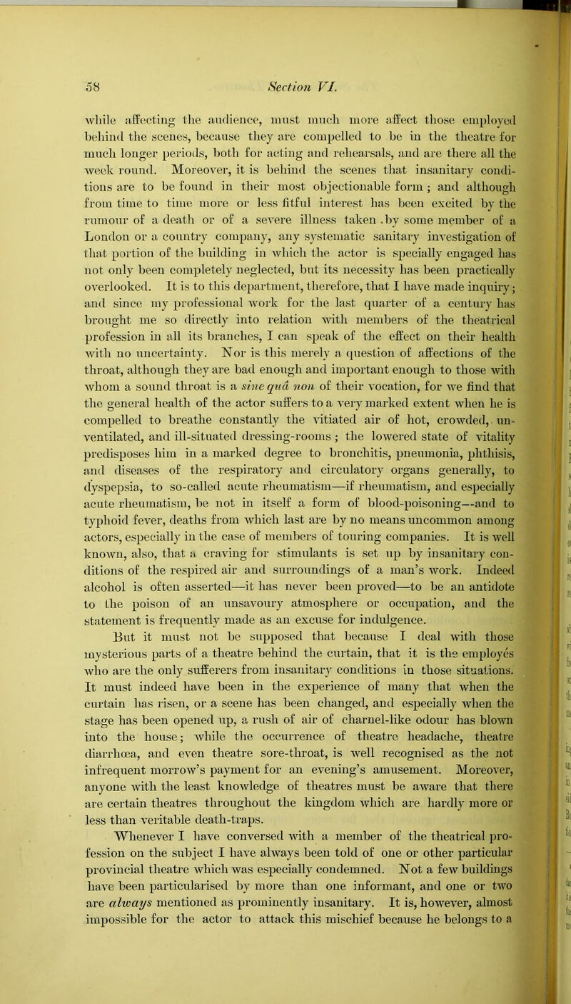 while affecting the audience, must much more affect those employed behind the scenes, because they are compelled to be in the theatre for much longer periods, both for acting and rehearsals, and are there all the week round. Moreover, it is behind the scenes that insanitary condi- tions are to be found in their most objectionable form ; and although from time to time more or less fitful interest has been excited by the rumour of a death or of a severe illness taken .by some member of a London or a country company, any systematic sanitary investigation of that portion of the building in which the actor is specially engaged has not only been completely neglected, but its necessity has been practically overlooked. It is to this department, therefore, that I have made inquiry; and since my professional work for the last quarter of a century has brought me so directly into relation with members of the theatrical profession in all its branches, I can speak of the effect on their health with no uncertainty. Nor is this merely a question of affections of the throat, although they are bad enough and important enough to those with whom a sound throat is a sine qua non of their vocation, for we find that the general health of the actor suffers to a very marked extent when he is compelled to breathe constantly the vitiated air of hot, crowded, un- ventilated, and ill-situated dressing-rooms; the lowered state of vitality predisposes him in a marked degree to bronchitis, pneumonia, phthisis, and diseases of the respiratory and circulatory organs generally, to dyspepsia, to so-called acute rheumatism—if rheumatism, and especially acute rheumatism, be not in itself a form of blood-poisoning—and to typhoid fever, deaths from which last are by no means uncommon among actors, especially in the case of members of touring companies. It is well known, also, that a craving for stimulants is set up by insanitary con- ditions of the respired air and surroundings of a man’s work. Indeed alcohol is often asserted—it has never been proved—to be an antidote to the poison of an unsavoury atmosphere or occupation, and the statement is frequently made as an excuse for indulgence. But it must not be supposed that because I deal with those mysterious parts of a theatre behind the curtain, that it is the employes who are the only sufferers from insanitary conditions in those situations. It must indeed have been in the experience of many that when the curtain lias risen, or a scene lias been changed, and especially when the stage has been opened up, a rush of air of cliarnel-like odour has blown into the house; while the occurrence of theatre headache, theatre diarrhoea, and even theatre sore-throat, is well recognised as the not infrequent morrow’s payment for an evening’s amusement. Moreover, anyone with the least knowledge of theatres must be aware that there are certain theatres throughout the kingdom which are hardly more or less than veritable death-traps. Whenever I have conversed with a member of the theatrical pro- fession on the subject I have always been told of one or other particular provincial theatre which was especially condemned. Not a few buildings have been particularised by more than one informant, and one or two are always mentioned as prominently insanitary. It is, however, almost impossible for the actor to attack this mischief because he belongs to a