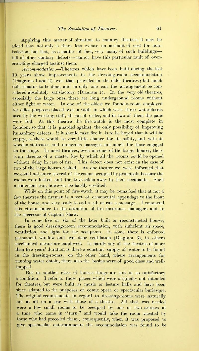 Applying this matter of situation to country theatres, it may be added that not only is there less excuse on account of cost for non- isolation, but that, as a matter of fact, very many of such buildings— full of other sanitary defects—cannot have this particular fault of over- crowding charged against them. Accommodation.—Theatres which have been built during the last 10 years show improvements in the dressing-room accommodation (Diagrams 1 and 2) over that provided in the older theatres; but much still remains to be done, and in only one can the arrangement be con- sidered absolutely satisfactory (Diagram 1). In the very old theatres, especially the large ones, there are long underground rooms without either light or water. In one of the oldest we found a room employed for office purposes placed over a vault in which were three waterclosets used by the working staff, all out of order, and in two of them the pans were full. At this theatre the fire-watch is the most complete in London, so that it is guarded against the only possibility of improving its sanitary defects; if it should take fire it is to be hoped that it will be empty, as there would be very little chance for its safety, and with its wooden staircases and numerous passages, not much for those engaged on the stage. In most theatres, even in some of the larger houses, there is an absence of a master key by which all the rooms could be opened without delay in case of fire. This defect does not exist in the case of two of the large houses visited. At one theatre we were informed that we could not enter several of the rooms occupied by principals because the rooms were locked and the keys taken away by their occupants. Such a statement can, however, be hardly credited. While on this point of fire-watch it may be remarked that at not a few theatres the fireman is a sort of ornamental appendage to the front of the house, and very ready to call a cab or run a message. I commend this circumstance to the attention of fire insurance managers and to the successor of Captain Shaw. In some five or six of the later built or reconstructed houses, there is good dressing-room accommodation, with sufficient air-space, ventilation, and light for the occupants. In some there is enforced permanent window and over door ventilation (Diagram 3), in others mechanical means are employed. In hardly any of the theatres of more than five years’ duration is there a constant supply of water to be found in the dressing-rooms; on the other hand, where arrangements for running water obtain, there also the basins were of good class and wel 1 - trapped. But in another class of houses things are not in so satisfactory a condition. I refer to those places which were originally not intended for theatres, but were built as music or lecture halls, and have been since adapted to the purposes of comic opera or spectacular burlesque. The original requirements in regard to dressing-rooms were naturally not at all on a par with those of a theatre. All that was needed were a few small rooms to be occupied by one or two artistes at a time who came in “ turn ” and would take the room vacated by those who had preceded them ; consequently, when it was proposed to give spectacular entertainments the accommodation was found to be