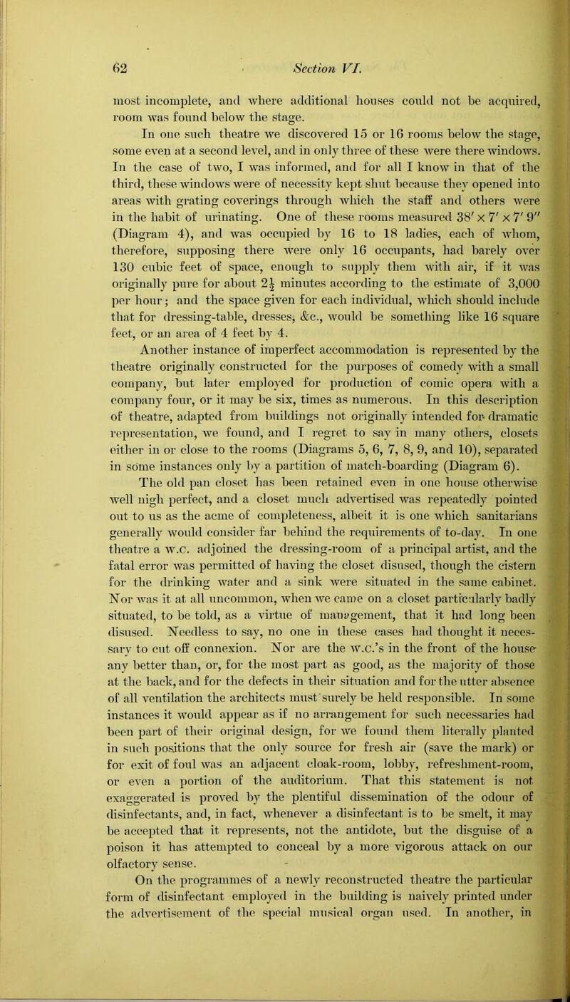 most incomplete, and where additional houses could not he acquired, room was found below the stage. In one such theatre we discovered 15 or 16 rooms below the stage, some even at a second level, and in only three of these were there windows. In the case of two, I was informed, and for all I know in that of the third, these windows were of necessity kept shut because they opened into areas with grating coverings through which the staff and others were in the habit of urinating. One of these rooms measured 38' x 7' X 7' 9 (Diagram 4), and was occupied by 16 to 18 ladies, each of whom, therefore, supposing there Avere only 16 occupants, had barely over 130 cubic feet of space, enough to supply them with air, if it was originally pure for about 2\ minutes according to the estimate of 3,000 per hour; and the space given for each individual, which should include that for dressing-table, dresses, &c., Avould be something like 16 square feet, or an area of 4 feet by 4. Another instance of imperfect accommodation is represented by the theatre originally constructed for the purposes of comedy with a small company, but later employed for production of comic opera with a company four, or it may be six, times as numerous. In this description of theatre, adapted from buildings not originally intended for- dramatic representation, we found, and I regret to say in many others, closets either in or close to the rooms (Diagrams 5, 6, 7, 8, 9, and 10), separated in some instances only by a partition of match-boarding (Diagram 6). The old pan closet has been retained even in one house otherwise Avell nigh perfect, and a closet much advertised Avas repeatedly pointed out to us as the acme of completeness, albeit it is one Avhieli sanitarians generally Avould consider far behind the requirements of to-day. In one theatre a av.c. adjoined the dressing-room of a principal artist, and the fatal error Avas permitted of having the closet disused, though the cistern for the drinking water and a sink Avere situated in the same cabinet. Nor Avas it at all uncommon, Avhen Ave came on a closet particularly badly situated, to be told, as a virtue of management, that it had long been disused. Needless to say, no one in these cases had thought it neces- sary to cut off connexion. Nor are the av.c.’s in the front of the house any better than, or, for the most part as good, as the majority of those at the back, and for the defects in their situation and for the utter absence of all ventilation the architects must surely be held responsible. In some instances it would appear as if no arrangement for such necessaries had been part of their original design, for Ave found them literally planted in such positions that the only source for fresh air (save the mark) or for exit of foul was an adjacent cloak-room, lobby, refreshment-room, or even a portion of the auditorium. That this statement is not exaggerated is proA7ed by the plentiful dissemination of the odour of disinfectants, and, in fact, whenever a disinfectant is to be smelt, it may be accepted that it represents, not the antidote, but the disguise of a poison it has attempted to conceal by a more vigorous attack on our olfactory sense. On the programmes of a neAvly reconstructed theatre the particular form of disinfectant employed in the building is naively printed under the adArertisement of the special musical organ used. In another, in