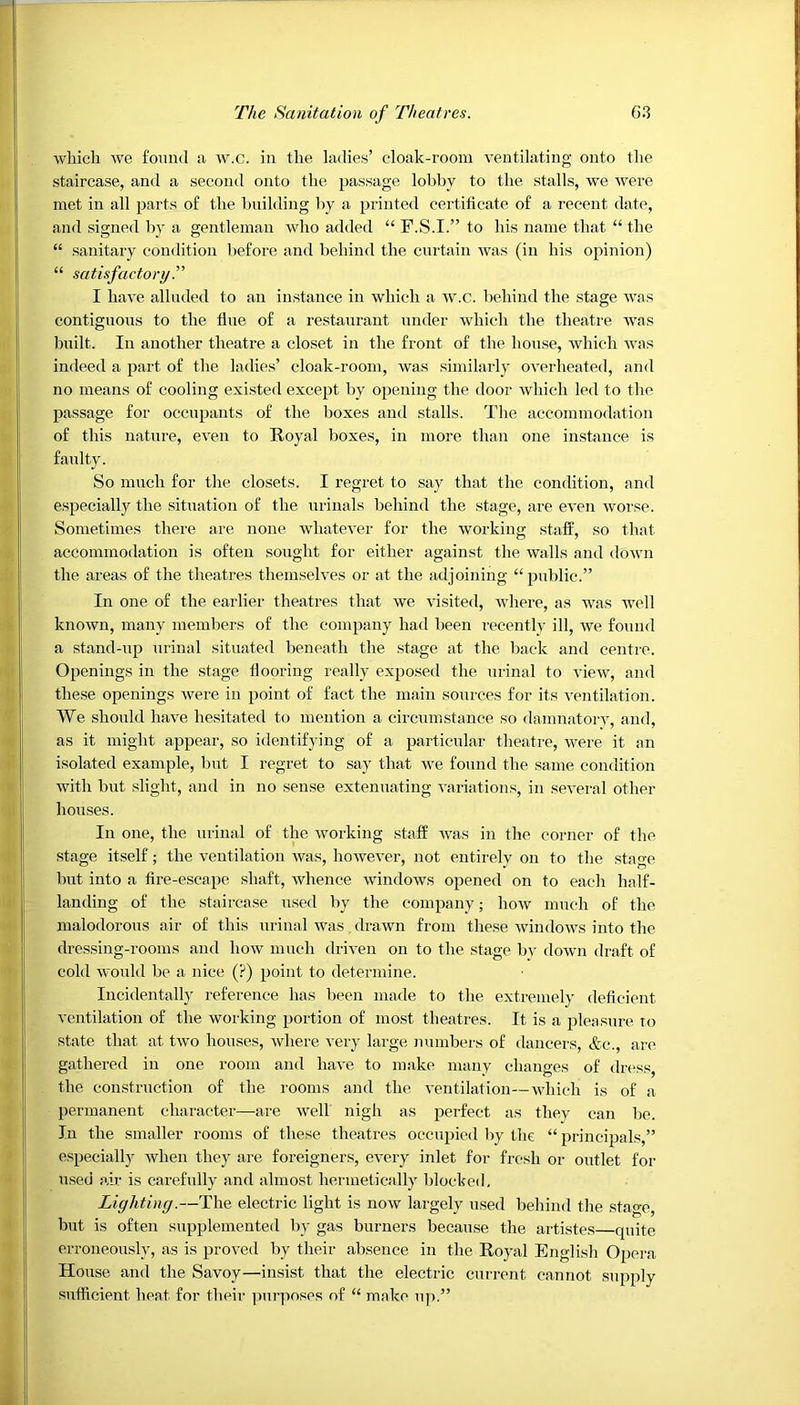 which we found a w.c. in the ladies’ cloak-room ventilating onto the staircase, and a second onto the passage lobby to the stalls, we were met in all parts of the building by a printed certificate of a recent date, and signed by a gentleman who added “ F.S.I.” to his name that “ the “ sanitary condition before and behind the curtain was (in his opinion) “ satisfactory.” I have alluded to an instance in which a w.c. behind the stage was contiguous to the flue of a restaurant under which the theatre was built. In another theatre a closet in the front of the house, which was indeed a part of the ladies’ cloak-room, Avas similarly overheated, and no means of cooling existed except by opening the door which led to the passage for occupants of the boxes and stalls. The accommodation of this nature, even to Royal boxes, in more than one instance is faulty. So much for the closets. I regret to say that the condition, and especially the situation of the urinals behind the stage, are eA'en Avorse. Sometimes there are none whatever for the Avorking staff, so that accommodation is often sought for either against the walls and doAvn the areas of the theatres themselves or at the adjoining “public.” In one of the earlier theatres that we Arisited, Avhere, as was well known, many members of the company had been recently ill, Ave found a stand-up urinal situated beneath the stage at the back and centre. Openings in the stage flooring really exposed the urinal to vieAV, and these openings Avere in point of fact the main sources for its ventilation. We should have hesitated to mention a circumstance so damnatory, and, as it might appear, so identifying of a particular theatre, Avere it an isolated example, but I regret to say that we found the same condition with but slight, and in no sense extenuating A-ariations, in several other houses. In one, the urinal of the Avorking staff was in the corner of the stage itself; the ventilation Avas, however, not entirely on to the stage but into a fire-escape shaft, Avhence Avindows opened on to each half- landing of the staircase used by the company; Iioav much of the malodorous air of this urinal was. drawn from these windoAvs into the dressing-rooms and Iioav much driven on to the stage by down draft of cold would be a nice (?) point to determine. Incidentally reference has been made to the extremely deficient ventilation of the working portion of most theatres. It is a pleasure to state that at tAvo houses, Avhere very large numbers of dancers, &c., are gathered in one room and have to make many changes of dress the construction of the rooms and the Arentilation—Avhich is of a permanent character—are Avell nigh as perfect as they can be. In the smaller rooms of these theatres occupied by the “ principals,” especially when they are foreigners, every inlet for fresh or outlet for used air is carefully and almost hermetically blocked. Lighting.—The electric light is iioav largely used behind the stage, but is often supplemented by gas burners because the artistes—quite erroneously, as is proved by their absence in the Royal English Opera House and the Savoy—insist that the electric current cannot supply sufficient, heat for their purposes of “ make up.”