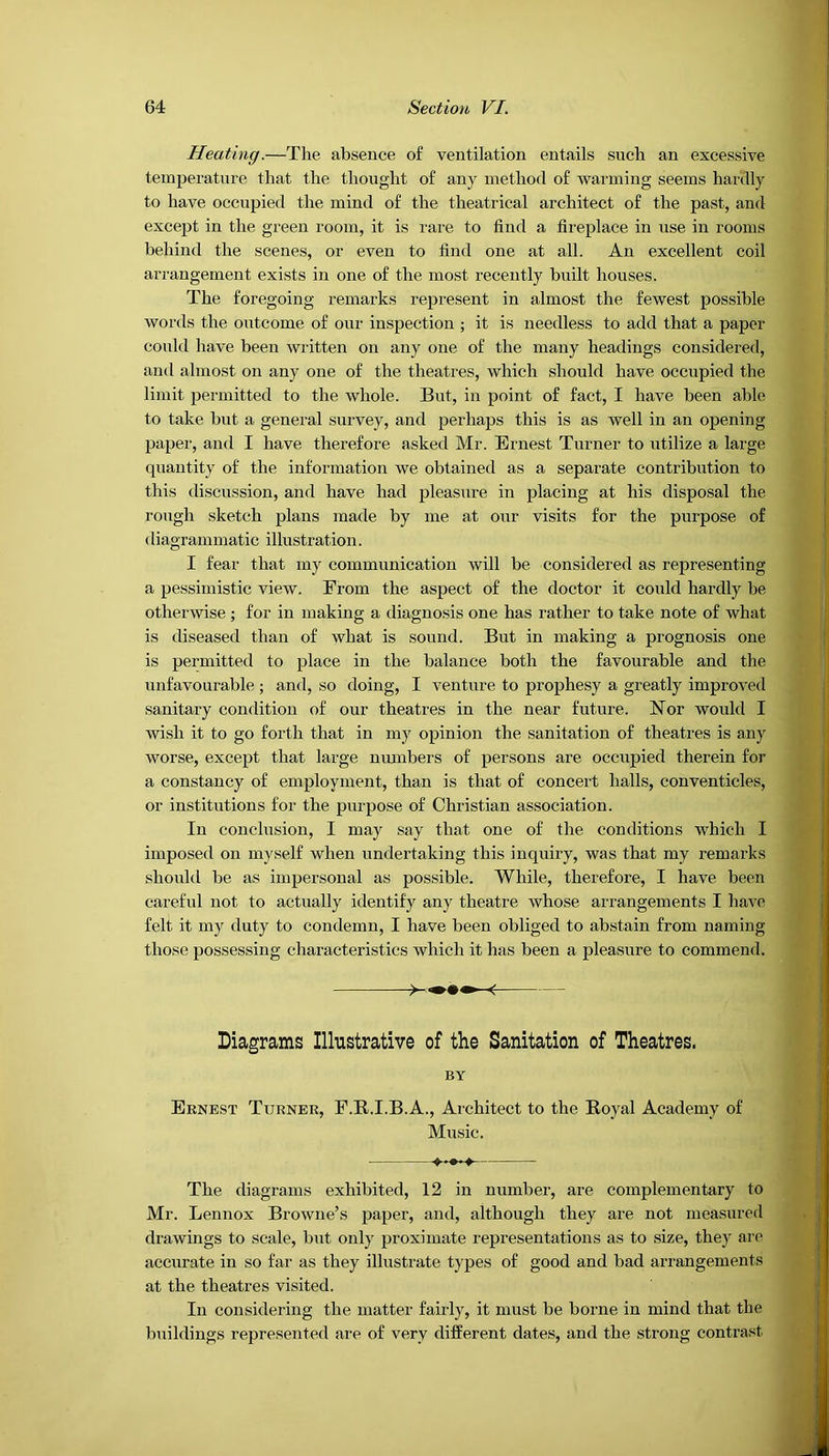 Heating.—The absence of ventilation entails such an excessive temperature that the thought of any method of warming seems hardly to have occupied the mind of the theatrical architect of the past, and except in the green room, it is rare to find a fireplace in use in rooms behind the scenes, or even to find one at all. An excellent coil arrangement exists in one of the most recently built houses. The foregoing remarks represent in almost the fewest possible words the outcome of our inspection ; it is needless to add that a paper could have been written on any one of the many headings considered, and almost on any one of the theatres, which should have occupied the limit permitted to the whole. But, in point of fact, I have been able to take but a general survey, and perhaps this is as well in an opening paper, and I have therefore asked Mr. Ernest Turner to utilize a large quantity of the information we obtained as a separate contribution to this discussion, and have had pleasure in placing at his disposal the rough sketch plans made by me at our visits for the purpose of diagrammatic illustration. I fear that my communication will be considered as representing a pessimistic view. From the aspect of the doctor it could hardly be otherwise ; for in making a diagnosis one has rather to take note of what is diseased than of what is sound. But in making a prognosis one is permitted to place in the balance both the favourable and the unfavourable ; and, so doing, I venture to prophesy a greatly improved sanitary condition of our theatres in the near future. Nor would I wish it to go forth that in my opinion the sanitation of theatres is any worse, except that large numbers of persons are occupied therein for a constancy of employment, than is that of concert halls, conventicles, or institutions for the purpose of Christian association. In conclusion, I may say that one of the conditions which I imposed on myself when undertaking this inquiry, was that my remarks should be as impersonal as possible. While, therefore, I have been careful not to actually identify any theatre Avhose arrangements I have felt it my duty to condemn, I have been obliged to abstain from naming those possessing characteristics which it has been a pleasure to commend. « Diagrams Illustrative of the Sanitation of Theatres. BY Ernest Turner, F.R.I.B.A., Architect to the Royal Academy of Music. The diagrams exhibited, 12 in number, are complementary to Mr. Lennox Browne’s paper, and, although they are not measured drawings to scale, but only proximate representations as to size, they are accurate in so far as they illustrate types of good and bad arrangements at the theatres visited. In considering the matter fairly, it must be borne in mind that the buildings represented are of very different dates, and the strong contrast