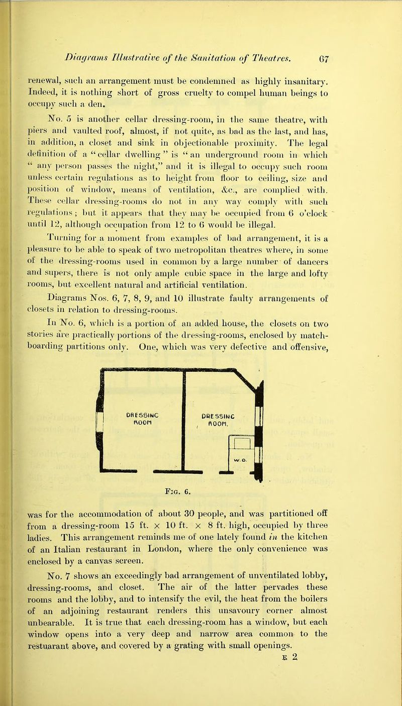 renewal, such an arrangement must be condemned as highly insanitary. Indeed, it is nothing short of gross cruelty to compel human beings to occupy such a den. No. 5 is another cellar dressing-room, in the same theatre, with piers and vaulted roof, almost, if not quite, as bad as the last, and has, in addition, a closet and sink in objectionable proximity. The legal definition of a “cellar dwelling ” is “an underground room in which “ any person passes the night,” and it is illegal to occupy such room unless certain regulations as to height from floor to ceiling, size and position of window, means of ventilation, &c., are complied with. These cellar dressing-rooms do not in any way comply with such regulations; but it appears that they may be occupied from 6 o’clock until 12, although occupation from 12 to 0 would be illegal. Turning for a moment from examples of bad arrangement, it is a pleasure to be able to speak of two metropolitan theatres where, in some of the dressing-rooms used in common by a large number of dancers and supers, there is not only ample cubic space in the large and lofty rooms, but excellent natural and artificial ventilation. Diagrams Nos. 6, 7, 8, 9, and 10 illustrate faulty arrangements of closets in relation to dressing-rooms. In No. 6, which is a portion of an added house, the closets on two stories are practically portions of the dressing-rooms, enclosed by match- boarding partitions only. One, which was very defective and offensive, was for the accommodation of about 30 people, and was partitioned off from a dressing-room 15 ft. X 10 ft. x 8 ft. high, occupied by three ladies. This arrangement reminds me of one lately found in the kitchen of an Italian restaurant in London, where the only convenience was enclosed by a canvas screen. No. 7 shows an exceedingly bad arrangement of unventilated lobby, dressing-rooms, and closet. The air of the latter pervades these rooms and the lobby, and to intensify the evil, the heat from the boilers of an adjoining restaurant renders this unsavoury corner almost unbearable. It is true that each dressing-room has a window, but each window opens into a very deep and narrow area common to the restuarant above, and covered by a grating with small openings.