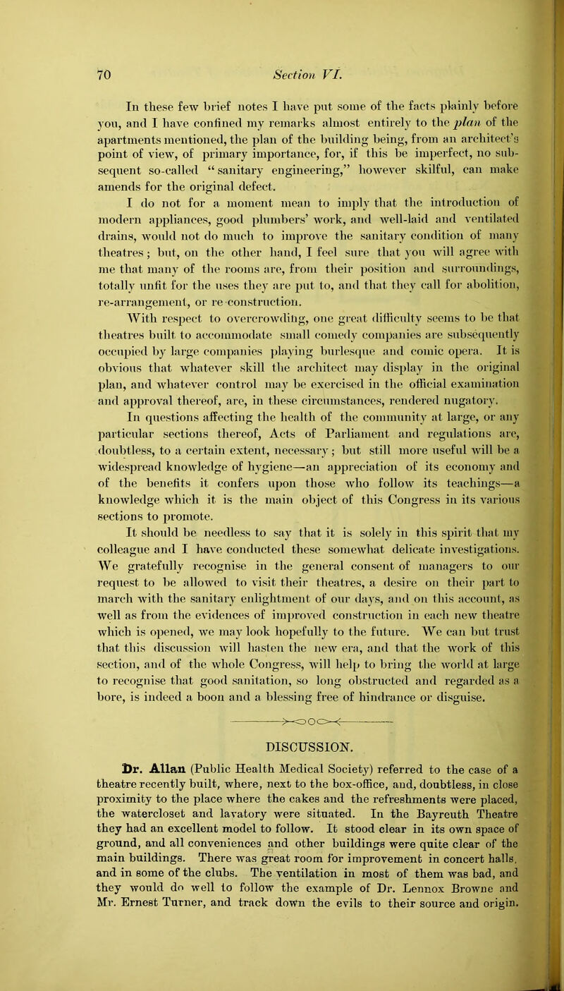 In these few brief notes I have put some of the facts plainly before you, and I have confined ray remarks almost entirely to the plan of the apartments mentioned, the plan of the building being, from an architect’s point of view, of primary importance, for, if this be imperfect, no sub- sequent so-called “ sanitary engineering,” however skilful, can make amends for the original defect. I do not for a moment mean to imply that the introduction of modern appliances, good plumbers’ Avork, and well-laid and ventilated drains, would not do much to impro\e the sanitary condition of many theatres; but, on the other hand, I feel sure that you will agree with me that many of the rooms are, from their position and surroundings, totally unfit for the uses they are put to, and that they call for abolition, re-arrangement, or re construction. With respect to overcrowding, one great difficulty seems to be that theatres built to accommodate small comedy companies are subsequently occupied by large companies playing burlesque and comic opera. It is obvious that whatever skill the architect may display in the original plan, and whate\-er control may be exercised in the official examination and approval thereof, are, in these circumstances, rendered nugatory. In questions affecting the health of the community at large, or any particular sections thereof, Acts of Parliament and regulations are, doubtless, to a certain extent, necessary; but still more useful will be a Avidespread knoAvledge of hygiene—an appreciation of its economy and of the benefits it confers upon those avIio folloAV its teachings—a knoAvledge Avhich it is the main object of this Congress in its A'arious sections to promote. It should be needless to say that it is solely in this spirit that my colleague and I haA'e conducted these someAvhat delicate investigations. We gratefully recognise in the general consent of managers to our request to be allowed to visit their theatres, a desire on their part to march Avitli the sanitary enlightment of our days, and on this account, as well as from the evidences of improved construction in each new theatre which is opened, avc may look hopefully to the future. We can but trust that this discussion Avill hasten the new era, and that the work of this section, and of the whole Congress, Avill help to bring the Avorld at large to recognise that good sanitation, so long obstructed and regarded as a bore, is indeed a boon and a blessing free of hindrance or disguise. DISCUSSION. Dr. Allan (Public Health Medical Society) referred to the case of a theatre recently built, where, next to the box-office, and, doubtless, in close proximity to the place where the cakes and the refreshments were placed, the watercloset and lavatory were situated. In the Bayreuth Theatre they had an excellent model to follow. It stood clear in its own space of ground, and all conveniences and other buildings were quite clear of the main buildings. There Avas great room for improvement in concert halls, and in some of the clubs. The ventilation in most of them was bad, and they Avould do Avell to follow the example of Dr. Lennox Browne and Mr. Ernest Turner, and track down the evils to their source and origin.