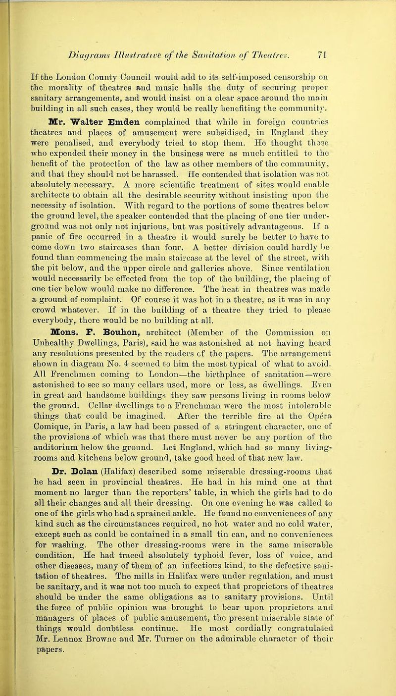 If the London Comity Council would add to its self-imposed censorship on the morality of theatres and music halls the duty of securing proper sanitary arrangements, and would insist on a clear space around the main building in all such cases, they would he really benefiting the community. Mr. Walter Emden complained that while in foreign countries theatres and places of amusement were subsidised, in England they were penalised, and everybody tried to stop them. He thought those who expended their money in the business were as much entitled to the benefit of the protection of the law as other members of the community, and that they should not be harassed. He contended that isolation was not absolutely necessary. A more scientific treatment of sites would enable architects to obtain all the desirable security without insisting upon the necessity of isolation. With regard to the portions of some theatres below the ground level, the speaker contended that the placing of one tier under- ground was not only not injurious, but was positively advantageous. If a panic of fire occurred in a theatre it would surely be better to have to come down two staircases than four. A better division could hardly be found than commencing the main staircase at the level of the street, witli the pit below, and the upper circle and galleries above. Since ventilation would necessarily be effected from the top of the building, the placing of one tier below would make no difference. The heat in theatres was made a ground of complaint. Of course it was hot in a theatre, as it was in any crowd whatever. If in the building of a theatre they tried to please everybody, there would be no building at all. Mons. F. Bouli.on, architect (Member of the Commission on Unhealthy Dwellings, Paris), said he was astonished at not having heard any resolutions presented by the readers of the papers. The arrangement shown in diagram No. 4 seemed to him the most typical of what to avoid. All Frenchmen coming to London—the birthplace of sanitation—were astonished to see so many cellars used, more or less, as dwellings. Even in great and handsome buildings they saw persons living in rooms below the ground. Cellar dwellings to a Frenchman were the most intolerable things that could be imagined. After the terrible fire at the Opera Comique, in Paris, a law had been passed of a stringent character, one of the provisions -of which was that there must never be any portion of the auditorium below the ground. Let England, which had so many living- rooms and kitchens below ground, take good heed of that new law. Dr. Dolan (Halifax) described some miserable dressing-rooms that he had seen in provincial theatres. He had in his mind one at that moment no larger than the reporters’ table, in which the girls had to do all their changes and all their dressing. On one evening he was called to one of the girls who had a sprained ankle. He found no coirveniences of any kind such as the circumstances required, no hot water and no cold water, except such as could be contained in a small tin can, and no conveniences for washing. The other dressing-rooms were in the same miserable condition. He had traced absolutely typhoid fever, loss of voice, and other diseases, many of them of an infectious kind, to the defective sani- tation of theatres. The mills in Halifax were under regulation, and must be sanitary, and it was not too much to expect that proprietors of theatres should be under the same obligations as to sanitary provisions. Until the force of public opinion was brought to bear upon proprietors and managers of places of public amusement, the present miserable slate of things would doirbtless continue. He most cordially congratulated Mr. Lennox Browne and Mr. Turner on the admirable character of their papers.
