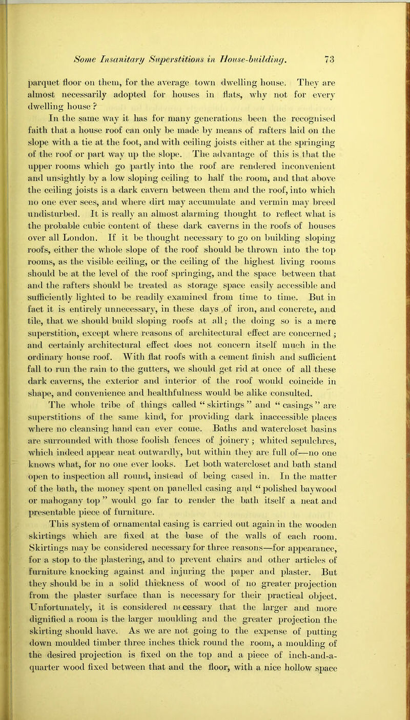 parquet floor on them, for the average town dwelling house. They are almost necessarily adopted for houses in flats, why not for every dwelling house ? In the same way it has for many generations been the recognised faith that a house roof can only be made by means of rafters laid on the slope with a tie at the foot, and with ceiling joists either at the springing of the roof or part way up the slope. The advantage of this is that the upper rooms which go partly into the roof are rendered inconvenient and unsightly by a low sloping ceiling to half the room, and that above the ceiling joists is a dark cavern between them and the roof, into which no one ever sees, and where dirt may accumulate and vermin may breed undisturbed. It is really an almost alarming thought to reflect what is the probable cubic content of these dark caverns in the roofs of houses over all London. If it be thought necessary to go on building sloping roofs, either the whole slope of the roof should be thrown into the top rooms, as the visible ceiling, or the ceiling of the highest living rooms should be at the level of the roof springing, and the space between that and the rafters should be treated as storage space easily accessible and sufficiently lighted to be readily examined from time to time. But in fact it is entirely unnecessary, in these days of iron, and concrete, and tile, that we should build sloping roofs at all; the doing so is a mere superstition, except where reasons of architectural effect are concerned ; and certainly architectural effect does not concern itself much in the ordinary house roof. With flat roofs with a cement finish and sufficient fall to run the rain to the gutters, we should get rid at once of all these dark caverns, the exterior and interior of the roof would coincide in shape, and convenience and healthfulness would be alike consulted. The whole tribe of things called “ skirtings ” and “ casings ” are superstitions of the same kind, for providing dark inaccessible places where no cleansing hand can ever come. Baths and watereloset basins are surrounded with those foolish fences of joinery ; whited sepulchres, which indeed appear neat outwardly, but within they are full of—no one knows what, for no one ever looks. Let both watereloset and bath stand open to inspection all round, instead of being cased in. In the matter of the bath, the money spent on panelled casing and “ polished baywood or mahogany top ” would go far to render the bath itself a neat and presentable piece of furniture. This system of ornamental casing is carried out again in the wooden skirtings which are fixed at the base of the walls of each room. Skirtings may be considered necessary for three reasons—for appearance, for a stop to the plastering, and to prevent chairs and other articles of furniture knocking against and injuring the paper and plaster. But they should be in a solid thickness of wood of no greater projection from the plaster surface than is necessary for their practical object. Unfortunately, it is considered necessary that the larger and more dignified a room is the larger moulding and the greater projection the skirting should have. As we are not going to the expense of putting- down moulded timber three inches thick round the room, a moulding of the desired projection is fixed on the top and a piece of inch-and-a- quarter wood fixed between that and the floor, with a nice hollow space