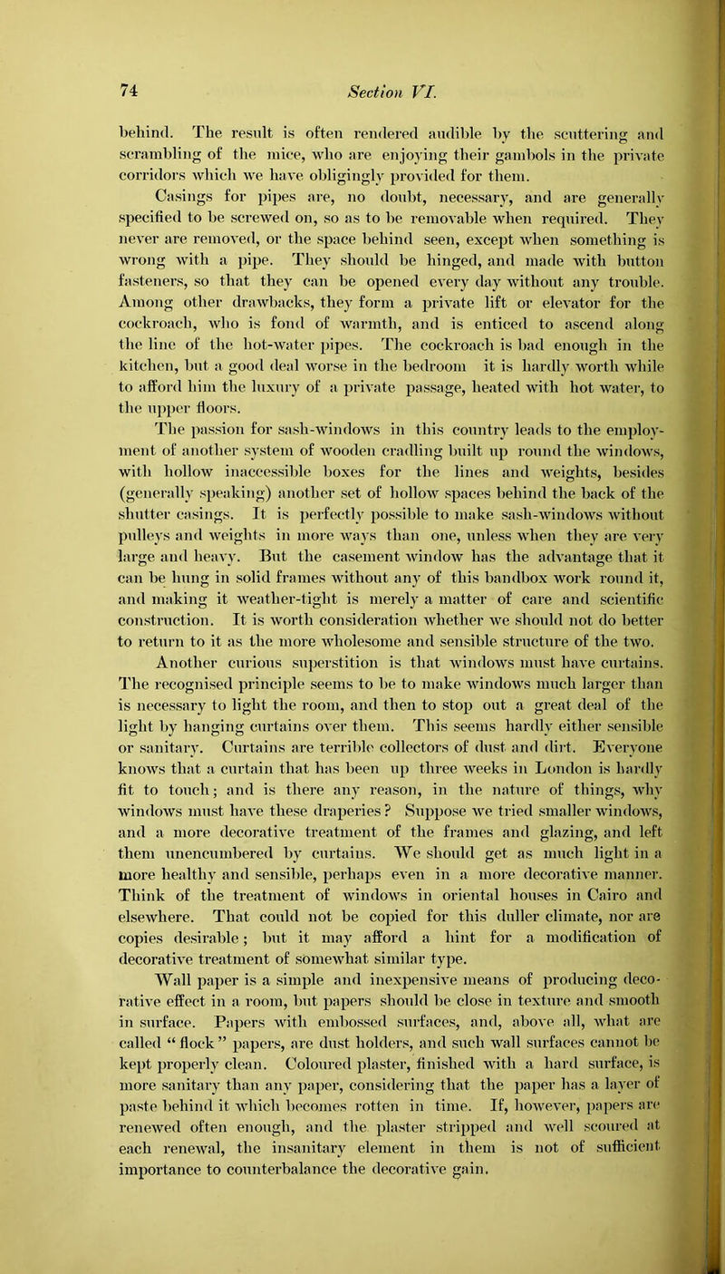 behind. The result is often rendered audible by the scuttering and scrambling of the mice, who are enjoying their gambols in the private corridors which we have obligingly provided for them. Casings for pipes are, no doubt, necessary, and are generally specified to be screwed on, so as to be removable when required. They never are removed, or the space behind seen, except when something is wrong with a pipe. They should be hinged, and made with button fasteners, so that they can be opened every day without any trouble. Among other drawbacks, they form a private lift or elevator for the cockroach, who is fond of warmth, and is enticed to ascend along the line of the hot-water pipes. The cockroach is bad enough in the kitchen, but a good deal worse in the bedroom it is hardly worth while to afford him the luxury of a private passage, heated with hot water, to the upper floors. The passion for sash-windows in this country leads to the emplov- ment of another system of wooden cradling built up round the windows, with hollow inaccessible boxes for the lines and weights, besides (generally speaking) another set of hollow spaces behind the back of the shutter casings. It is perfectly possible to make sash-windows without pulleys and weights in more ways than one, unless when they are very large and heavy. But the casement window has the advantage that it can be hung in solid frames without any of this bandbox work round it, and making it weather-tight is merely a matter of care and scientific construction. It is worth consideration whether we should not do better to return to it as the more wholesome and sensible structure of the two. Another curious superstition is that windows must have curtains. The recognised principle seems to be to make windows much larger than is necessary to light the room, and then to stop out a great deal of the light by hanging curtains over them. This seems hardly either sensible or sanitary. Curtains are terrible collectors of dust and dirt. Everyone knows that a curtain that has been up three weeks in London is hardly fit to touch; and is there any reason, in the nature of things, why windows must have these draperies ? Suppose we tried smaller windows, and a more decorative treatment of the frames and glazing, and left them unencumbered by curtains. We should get as much light in a more healthy and sensible, perhaps even in a more decorative manner. Think of the treatment of windows in oriental houses in Cairo and elsewhere. That could not be copied for this duller climate, nor are copies desirable; but it may afford a hint for a modification of decorative treatment of somewhat similar type. Wall paper is a simple and inexpensive means of producing deco- rative effect in a room, but papers should be close in texture and smooth in surface. Papers with embossed surfaces, and, above all, what are called “ flock ” papers, are dust holders, and such wall surfaces cannot be kept properly clean. Coloured plaster, finished with a hard surface, is more sanitary than any paper, considering that the paper has a layer of paste behind it which becomes rotten in time. If, however, papers are renewed often enough, and the plaster stripped and well scoured at each renewal, the insanitary element in them is not of sufficient importance to counterbalance the decorative gain.