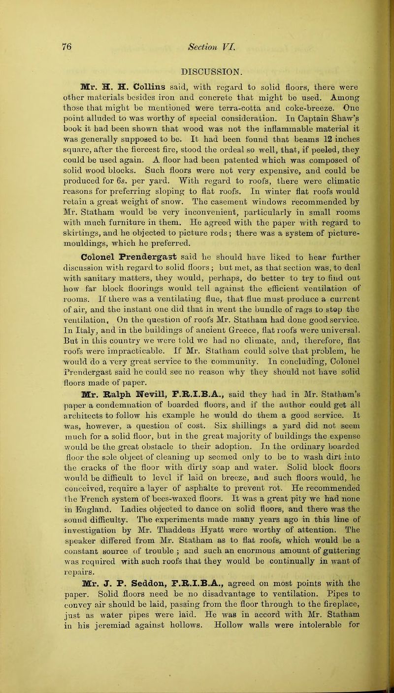 DISCUSSION. Mr. H. H. Collins said, with regard to solid floors, there were other materials besides iron and concrete that might bo used. Among those that might be mentioned were terra-cotta and coke-breeze. One point alluded to was worthy of special consideration. In Captain Shaw's book it bad been shown that wood was not the inflammable material it was generally supposed to be. It had been found that beams 12 inches square, after the fiercest fire, stood the ordeal so well, that, if peeled, they could be used again. A floor had been patented which was composed of solid wood blocks. Such floors were not very expensive, and could be produced for 6s. per yard. With regard to roofs, there were climatic reasons for preferring sloping to flat roofs. In winter flat roofs would retain a great weight of snow. The casement windows recommended by Mr. Statham would be very inconvenient, particularly in small rooms with much furniture in them. He agreed with the paper with regard to skirtings, and he objected to picture rods; there was a system of picture- mouldings, which he preferred. Colonel Prendergast said he should have liked to hear further discussion with regard to solid floors ; but met, as that section was, to deal with sanitary matters, they would, perhaps, do better to try to find out how far block floorings would tell against the efficient ventilation of rooms. If there was a ventilating flue, that flue must produce a current of air, and the instant one did that in went the bundle of rags to stop the ventilation. On the question of roofs Mr. Statham had done good service. In Italy, and in the buildings of ancient Greece, flat roofs were universal. But in this country we were told we had no climate, and, therefore, flat roofs were impracticable. If Mr. Statham could solve that problem, he would do a very great service to the community. In concluding, Colonel Prendergast said he could see no reason why they should not have solid floors made of paper. Mr. Ralph Wevill, F.R.I.B.A., said they had in Mr. Statham’s paper a condemnation of boarded floors, and if the author could get all architects to follow his example he would do them a good service. It was, however, a question of cost. Six shillings a yard did not seem much for a solid floor, but in the great majority of buildings the expense would be the great obstacle to their adoption. In the ordinary boarded floor the sole object of cleaning up seemed only to be to wash dirt into the cracks of the floor with dirty soap and water. Solid block floors would be difficult to level if laid on breeze, and such floors would, he conceived, require a layer of asphalte to prevent rot. He recommended flic French system of bees-waxed floors. It was a great pity we had none in England. Ladies objected to dance on solid floors, and there was the sound difficulty. The experiments made many years ago in this line of investigation by Mr. Thaddeus Hyatt were worthy of attention. The speaker differed from Mr. Statham as to flat roofs, which would be a constant source of trouble ; and such an enormous amount of guttering was required with such roofs that they would be continually in want of repairs. Mr. J. P. Seddon, F.R.I.B.A., agreed on most points with the paper. Solid floors need be no disadvantage to ventilation. Pipes to convey air should be laid, passing from the floor through to the fireplace, just as water pipes were laid. He was in accord with Mr. Statham in his jeremiad against hollows. Hollow walls were intolerable for