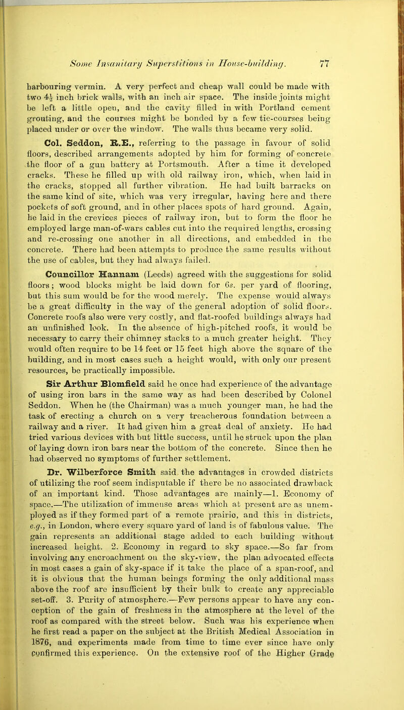 harbouring vermin. A very perfect and cheap wall could be made with two 4§ inch brick walls, with an inch air space. The inside joints might be left a little opeu, and the cavity filled in with Portland cement grouting, and the courses might be bonded by a few tie-courses being- placed under or over the window. The walls thus became very solid. Col. Seddon, H.Xh, referring to the passage in favour of solid floors, described arrangements adopted by him for forming of concrete the floor of a gun battery at Portsmouth. After a time it developed cracks. These he filled up with old railway iron, which, when laid in the cracks, slopped all further vibration. He had built barracks on the same kind of site, which was very irregular, having here and there pockets of soft ground, and in other places spots of hard ground. Again, he laid in the crevices pieces of railway iron, but to form the floor he employed large man-of-wars cables cut into the required lengths, crossing and re-crossing one another in all directions, and embedded in the concrete. There had been attempts to produce the same results without the use of cables, but they had always failed. Councillor Hannam (Leeds) agreed with the suggestions for solid floors; wood blocks might be laid down for 6s. per yard of flooring, but this sum would be for the wood merely. The expense would always be a great difficulty in the way of the general adoption of solid floors. Concrete roofs also were very costly, and flat-roofed buildings always had an unfinished look. In the absence of high-pitched roofs, it would be necessary to carry their chimney stacks to a much greater height. They would often require to be 14 feet or 15 feet high above the square of the building, and in most cases such a height would, with only our present resources, be practically impossible. Sir Arthur Blomfield said he once had experience of the advantage of using iron bars in the same way as had been described by Colonel Seddon. When he (the Chairman) was a much younger man, he had the task of erecting a church on a very treacherous foundation between a railway and a river. It had given him a great deal of anxiety. He had tried various devices with but little success, until he struck upon the plan of laying down iron bars near the bottom of the concrete. Since then he had observed no symptoms of further settlement. Br. Wilberforce Smith, said the advantages in crowded districts of utilizing the roof seem indisputable if there be no associated drawback of an important kind. Those advantages are mainly—1. Economy of space.—The utilization of immense areas which at present are as unem- ployed as if they formed part of a remote prairie, and this in districts, e.g., in London, where every squaro yard of land is of fabulous value. The gain represents an additional stage added to each building without increased height. 2. Economy in regard to sky space.—So far from involving any encroachment on the sky-view, the plan advocated effects in most cases a gain of sky-space if it take the place of a span-roof, and it is obvious that the human beings forming the only additional mass above the roof are insufficient by their bulk to create any appreciable set-off. 3. Purity of atmosphere.—Pew persons appear to have any con- ception of the gain of freshness in the atmosphere at the level of the roof as compared with the street below. Such was his experience when he first read a paper on the subject at the British Medical Association in 1876, and experiments made from time to time ever since have only confimaed this experience. On the extensive roof of the Highei- Grade