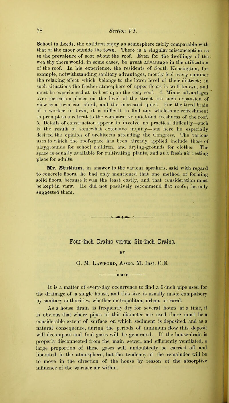 School in Leeds, the children enjoy an atmosphere fairly comparable with that of the moor outside the town. There is a singular misconception as to the prevalence of soot about the roof. Even for the dwellings of the wealthy there would, in some cases, be great advantage in the utilization of the roof. In his experience, the residents of South Kensington, for example, notwithstanding sanitary advantages, mostly foel every summer the relaxing effect which belongs to the lower level of their district; in such situations the fresher atmosphere of upper floors is well known, and must be experienced at its best upon the very roof. 4. Minor advantages over recreation places on the level of the street arc such expansion of view as a town can aford, and the increased quiet. For the tired brain of a worker in town, it is difficult to find any wholesome refreshment so pi-ompt as a retreat to the comparative quiet and freshness of the roof. 5. Details of construction appear to involve no practical difficulty—such is the result of somewhat extensive inquiry—but here he especially desired the opinion of architects attending the Congress. The various uses to which the roof-space has been already applied include those of playgrounds for school children, and drying-grounds for clothes. The space is equally available for cultivating plants, and as a fresh air resting place for adults. Mr. Statliam, in answer to the various speakers, said with regard to concrete floors, he had only mentioned that one method of forming solid floors, because it was the least costly, and that consideration must be kept in viow. He did not positively recommend flat roofs; he only suggested them. Four-inch Drains versus Six-inch Drains. BY Gr. M. Lawford, Assoc. M. Inst. C.E. It is a matter of every-day occurrence to find a 6-inch pipe used for the drainage of a single house, and this size is usually made compulsory by sanitary authorities, whether metropolitan, urban, or rural. As a house drain is frequently dry for several hours at a time, it is obvious that where pipes of this diameter are used there must be a considerable extent of surface on which sediment is deposited, and as a natural consequence, during the periods of minimum flow this deposit will decompose and foul gases will be generated. If the house-drain is properly disconnected from the main sewer, and efficiently ventilated, a large proportion of these gases will undoubtedly be carried off and liberated in the atmosphere, but the tendency of the remainder will be to move in the direction of the house by reason of the absorptive influence of the warmer air within.