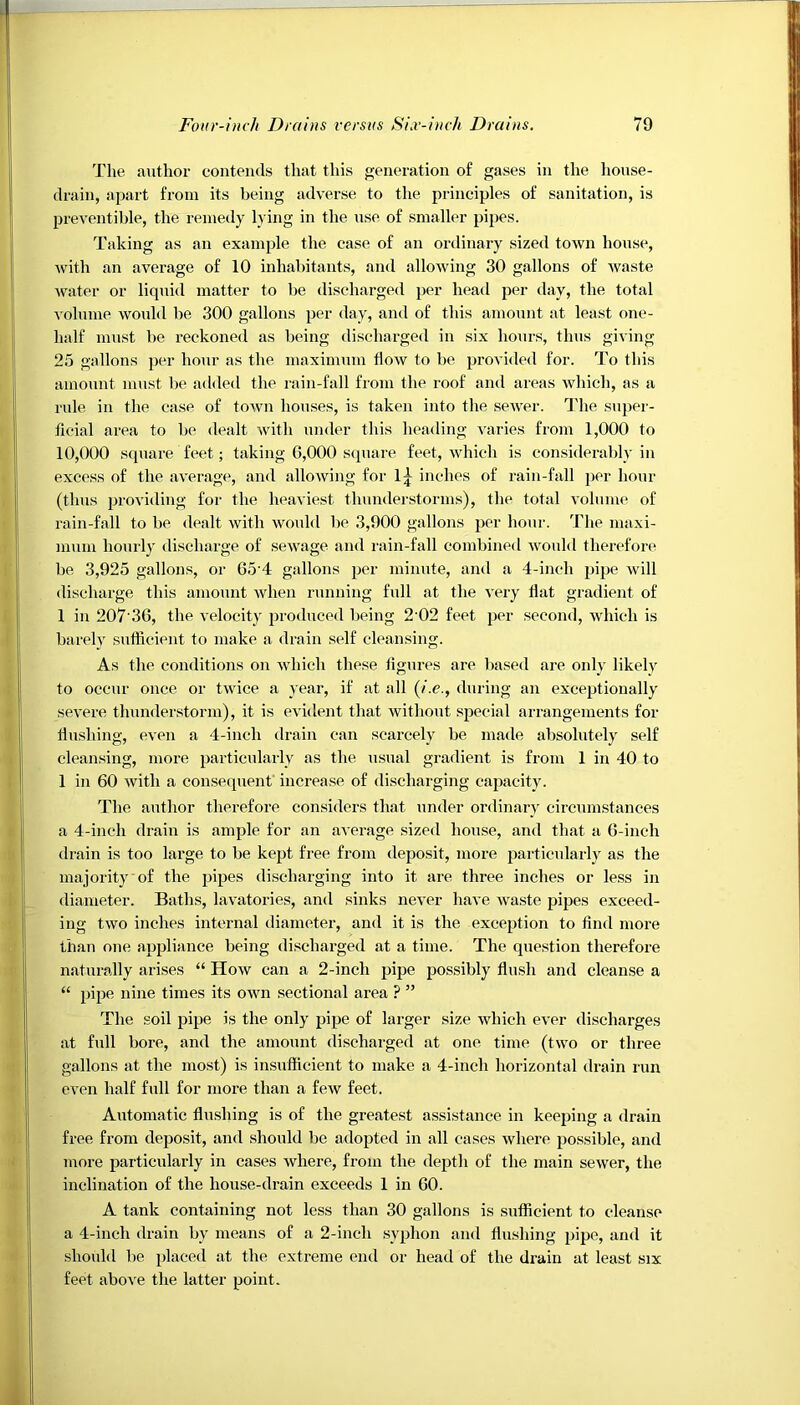 The author contends that this generation of gases in the house- drain, apart from its being adverse to the principles of sanitation, is preventible, the remedy lying in the use of smaller pipes. Taking as an example the case of an ordinary sized town house, with an average of 10 inhabitants, and allowing 30 gallons of waste water or liquid matter to be discharged per head per day, the total volume would be 300 gallons per day, and of this amount at least one- half must be reckoned as being discharged in six hours, thus giving 25 gallons per hour as the maximum flow to be provided for. To this amount must be added the rain-fall from the roof and areas which, as a rule in the case of town houses, is taken into the sewer. The super- ficial area to be dealt with under this heading varies from 1,000 to 10,000 square feet; taking 6,000 square feet, which is considerably in excess of the average, and allowing for lj inches of rain-fall per hour (thus providing for the heaviest thunderstorms), the total volume of rain-fall to be dealt with would be 3,900 gallons per hour. The maxi- mum hourly discharge of sewage and rain-fall combined would therefore be 3,925 gallons, or 65‘4 gallons per minute, and a 4-inch pipe will discharge this amount when running full at the very flat gradient of 1 in 207 36, the velocity produced being 2 02 feet per second, which is barely sufficient to make a drain self cleansing. As the conditions on which these figures are based are only likely to occur once or twice a year, if at all (/.<?., during an exceptionally severe thunderstorm), it is evident that without special arrangements for flushing, even a 4-incli drain can scarcely be made absolutely self cleansing, more particularly as the usual gradient is from 1 in 40 to 1 in 60 with a consequent increase of discharging capacity. The author therefore considers that under ordinary circumstances a 4-inch drain is ample for an average sized house, and that a 6-inch drain is too large to be kept free from deposit, more particularly as the majority of the pipes discharging into it are three inches or less in diameter. Baths, lavatories, and sinks never have waste pipes exceed- ing two inches internal diameter, and it is the exception to find more than one appliance being discharged at a time. The question therefore naturally arises “ How can a 2-inch pipe possibly flush and cleanse a “ pipe nine times its own sectional area ? ” The soil pipe is the only pipe of larger size which ever discharges at full bore, and the amount discharged at one time (two or three gallons at the most) is insufficient to make a 4-inch horizontal drain run even half full for more than a few feet. Automatic flushing is of the greatest assistance in keeping a drain free from deposit, and should be adopted in all cases where possible, and more particularly in cases where, from the depth of the main sewer, the inclination of the house-drain exceeds 1 in 60. A tank containing not less than 30 gallons is sufficient to cleanse a 4-inch drain by means of a 2-incli syphon and flushing pipe, and it should be placed at the extreme end or head of the drain at least six feet above the latter point.