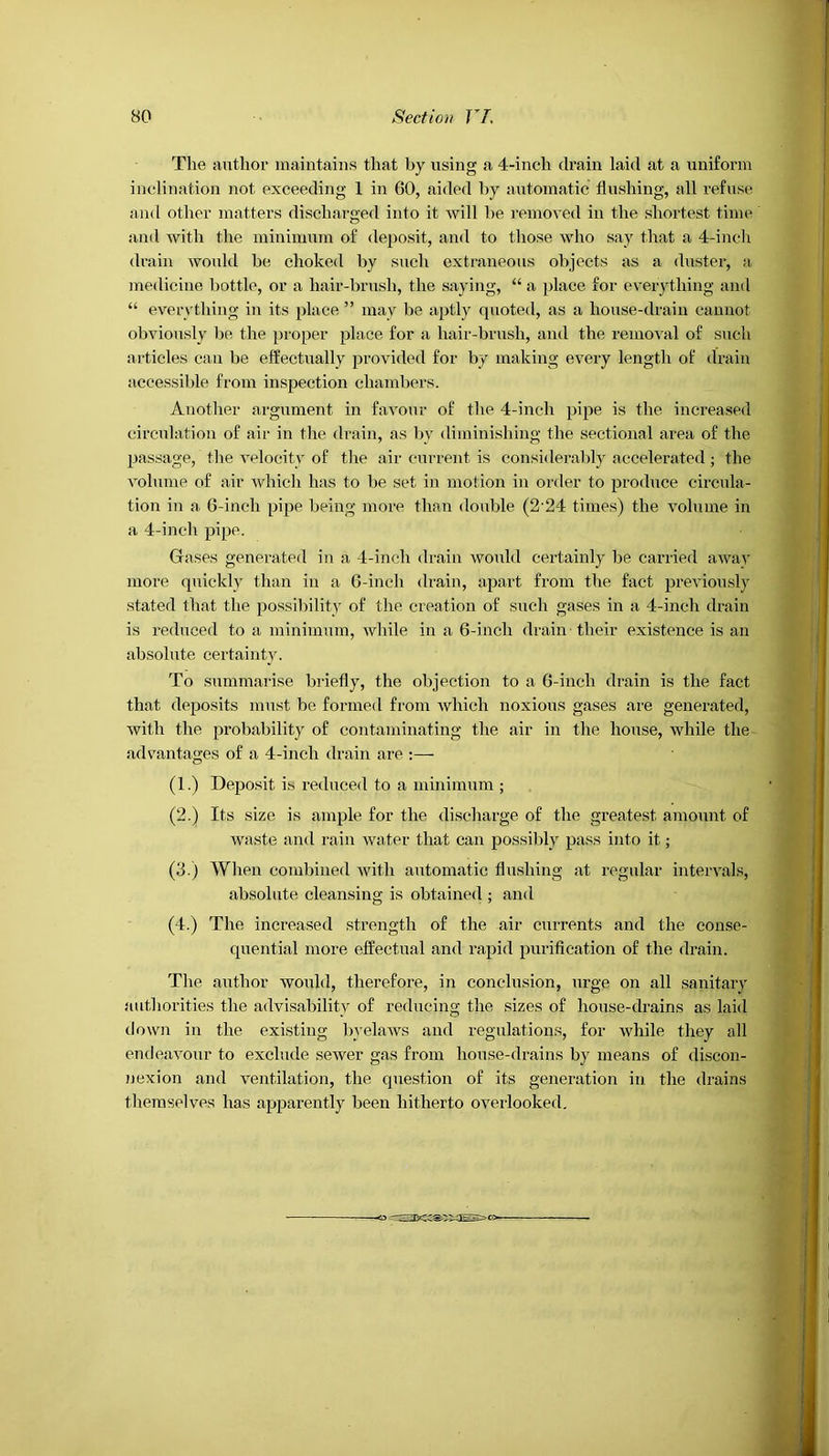 The author maintains that by using a 4-inch drain laid at a uniform inclination not exceeding 1 in 60, aided by automatic flushing, all refuse and other matters discharged into it will be removed in the shortest time and with the minimum of deposit, and to those who say that a 4-inch drain would be choked by such extraneous objects as a duster, a medicine bottle, or a hair-brush, the saying, “ a place for everything and “ everything in its place ” may be aptly quoted, as a house-drain cannot obviously be the proper place for a liair-brush, and the removal of such articles can be effectually provided for by making every length of drain accessible from inspection chambers. Another argument in favour of the 4-inch pipe is the increased circulation of air in the drain, as by diminishing the sectional area of the passage, the velocity of the air current is considerably accelerated ; the volume of air which has to be set in motion in order to produce circula- tion in a 6-inch pipe being more than double (2-24 times) the volume in a 4-inch pipe. Gases generated in a 4-inch drain would certainly be carried away more quickly than in a 6-inch drain, apart from the fact previously stated that the possibility of the creation of such gases in a 4-inch drain is reduced to a minimum, while in a 6-incli drain their existence is an absolute certainty. To summarise briefly, the objection to a 6-incli drain is the fact that deposits must be formed from which noxious gases are generated, with the probability of contaminating the air in the house, while the advantages of a 4-inch drain are :— (1.) Deposit is reduced to a minimum ; (2.) Its size is ample for the discharge of the greatest amount of waste and rain water that can possibly pass into it; (3.) When combined with automatic flushing at regular intervals, absolute cleansing is obtained ; and (4.) The increased strength of the air currents and the conse- quential more effectual and rapid purification of the drain. The author would, therefore, in conclusion, urge on all sanitary authorities the advisability of reducing the sizes of house-drains as laid down in the existing byelaws and regulations, for while they all endeavour to exclude sewer gas from house-drains by means of discon- nexion and ventilation, the question of its generation in the drains themselves lias apparently been hitherto overlooked.
