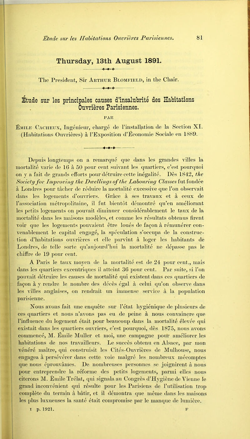 Thursday, 13th August 1891. The President, Sir Arthur Blomfield, in the Chair. Etude sur les principales causes d’insalubrite des Habitations Ouvrieres Parisiennes. PAR Emile Cacheux, Ingenieur, charge de [’installation de la Section XI. (Habitations Ouvrieres) a l’Exposition d’Economie Sociale en 1889. Depuis longtemps on a remarque que dans les grandes villes la mortalite varie de 16 a 50 pour cent suivant les quartiers, c’est pourquoi on y a fait de grands efforts pour detruire cette inegalite. Des 1842, the Society for Improving the Dwellings of the Labouring Classes fut fondee a Londres pour tacher de reduire la mortalite excessive que l’on observait dans les logements d’ouvriers. Grace a ses travaux et a ceux de l’association metropolitaine, il fut bientot demontre qu’en ameliorant les petits logements on pouvait diminuer considerablement le taux de la mortalite dans les maisons modeles, et comme les resultats obtenus firent voir que les logements pouvaient etre loues de fa con a remunerer con- venablement le capital engage, la speculation s’occnpa de la construc- tion d’habitations ouvrieres et elle parvint a loger les habitants de Londres, de telle sorte qu’aujourd’hui la mortalite ne depasse pas le chiffre de 19 pour cent. A Paris le taux moyen de la mortalite est de 24 pour cent., mais dans les quartiers excentriques il atteint 36 pour cent. Par suite, si l’on pouvait detruire les causes de mortalite qui existent dans ces quartiers de fa9on a y rendre le nombre des deces egal a celui qu’on observe dans les villes anglaises, on rendrait un immense service a la population parisienne. Nous avons fait une enquete sur l’etat liygienique de plusieurs de ces quartiers et nous n’avons pas eu de peine a nous convaincre que 1’influence du logement etait pour beaucoup dans la mortalite elevee qui existait dans les quartiers ouvriers, c’est pourquoi, des 1875, nous avons commence, M. Emile Muller et moi, une campagne pour ameliorer les habitations de nos travailleurs. Le succes obtenu en Alsace, par mon venere maitre, qui construisit les Cites-Ouvrieres de Mulhouse, nous engagea a perseverer dans cette voie inalgre les nombreux mecomptes que nous eprouvames. De nombreuses personnes se joignirent a nous pour entreprendre la reforme des petits logements, parmi elles nous citerons M. Emile Trelat, qui signalaau Congres d’Hygiene de Vienne le grand inconvenient qui resulte pour les Parisiens de 1’utilisation trop complete du terrain a batir, et il demontra que meme dans les maisons les plus luxueuses la saute etait compromise par le manque de lumiere. i p. 1921. F