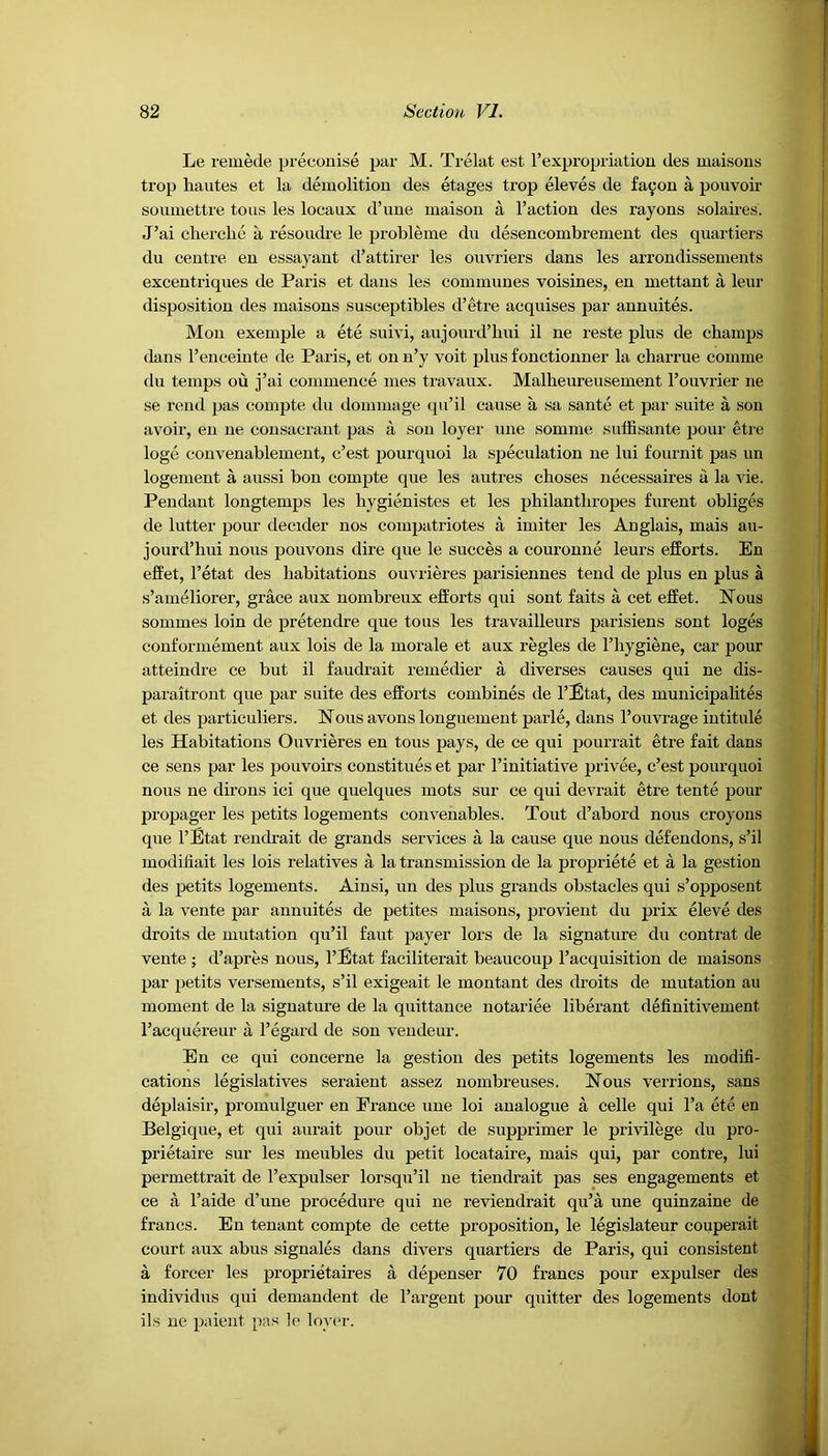 Le remede preconise par M. Trelat est 1’expropriation des maisons trop liautes et la demolition des etages trop eleves de f'ayon a pouvoir soumettre tous les locaux d’une maison a Faction des rayons solaires. J’ai cherche a resoudre le probleme du desencombrement des quartiers du centre en essayant d’attirer les onvriers dans les arrondissements excentriques de Paris et dans les communes voisines, en mettant a leur disposition des maisons susceptibles d’etre acquises par annuites. Mon exemple a ete suivi, aujourd’hui il ne reste plus de champs dans l’enceinte de Paris, et on n’y voit plus fonctionner la charrue comme du temps ou j’ai commence mes travaux. Malbeureusement l’ouvrier ne se rend pas compte du dommage qu’il cause a sa sante et par suite a son avoir, en ne consacrant pas a son loyer une somme suffisante pour etre loge convenablement, c’est pourquoi la speculation ne lui fournit pas un logement a aussi bon compte que les autres choses necessaires a la vie. Pendant longtemps les hygienistes et les philanthropes furent obliges de lutter pour decider nos compatriotes a imiter les Anglais, mais au- jourd’hui nous pouvons dire que le succes a couronne leurs efforts. En effet, l’etat des habitations ouvrieres parisiennes tend de plus en plus a s’ameliorer, grace aux nombreux efforts qui sont faits a cet effet. Nous sommes loin de pretendre que tous les travailleurs parisiens sont loges conformement aux lois de la morale et aux regies de l’hygiene, car pour atteindre ce but il faudrait remedier a diverses causes qui ne dis- paraitront que par suite des efforts combines de l’Etat, des municipalites et des particuliers. Nous avons longuement parle, dans l’ouvrage intitule les Habitations Ouvrieres en tous pays, de ce qui pourrait etre fait dans ce sens par les pouvoirs constitues et par l’initiative privee, c’est pourquoi nous ne dirons ici que quelques mots sur ce qui devrait etre tente pour propager les petits logements convenables. Tout d’abord nous croyons que l’Etat rendrait de grands services a la cause que nous defendons, s’il modiliait les lois relatives a la transmission de la propriete et a la gestion des petits logements. Ainsi, un des plus grands obstacles qui s’opposent a la vente par annuites de petites maisons, provient du prix eleve des droits de mutation qu’il faut payer lors de la signature du contrat de vente ; d’apres nous, l’Etat faciliterait beaucoup l’acquisition de maisons par petits versements, s’il exigeait le montant des droits de mutation au moment de la signature de la quittance notariee liberant definitivement l’acquereur a l’egard de son vendeur. En ce qui concerne la gestion des petits logements les modifi- cations legislatives seraient assez nombreuses. Nous verrions, sans deplaisir, promulguer en Erance une loi analogue a celle qui l’a ete en Belgique, et qui aurait pour objet de supprimer le privilege du pro- prietaire sur les meubles du petit locataire, mais qui, par contre, lui permettrait de l’expulser lorsqu’il ne tiendrait pas ses engagements et ce a l’aide d’une procedure qui ne reviendrait qu’a une quinzaine de francs. En tenant compte de cette proposition, le legislateur couperait court aux abus signales dans divers quartiers de Paris, qui consistent a forcer les proprietaires a depenser 70 francs pour expulser des individus qui demandent de l’argent pour quitter des logements dont ils ne paient pas le lover.