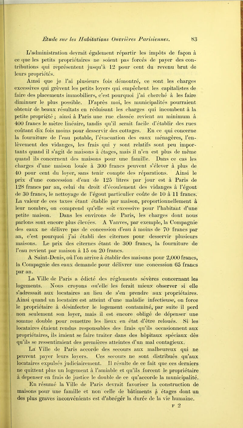 L’administration devrait egalement repartir les impots de fa^on a ce que les petits proprietaires lie soient pas forces de payer des con- tributions qui representent jusqu’a 12 pour cent du revenu brut de leurs proprietes. Ainsi que je l’ai plusieurs fois demontre, ce sont les charges excessives qui grevent les petits loyers qui empechent les capitalistes de faire des placements immobiliers, c’est pourquoi j’ai cherche a les faire diminuer le plus possible. D’apres moi, les nmnicipalites pourraient obtenir de beaux resultats en reduisant les charges qui incombent a la petite propriete ; ainsi a Paris une rue classee revient au minimum a 400 francs le metre lineaire, tandis qu’il serait facile d’etablir des rues coutant dix fois moins pour desservir des cottages. En ce qui concerne la fourniture de l’eau potable, l’evacuation des eaux menageres, l’en- levement des vidanges, les frais qui y sont relatifs sont pen irnpor- tants quand il s’agit de maisons a etages, mais il n’en est plus de meme quand ils concernent des maisons pour une famille. Dans ce cas les charges d’une maison louee a 300 francs peuvent s’elever a plus de 40 pour cent du loyer, sans tenir compte des reparations. Ainsi le prix d’une concession d’eau de 125 litres par jour est a Paris de 128 francs par an, celui du droit d’ecoulement des vidanges a l’egout de 30 francs, le nettoyage de l’egout particulier coute de 10 a 11 francs. La valeur de ces taxes etant etablie par maison, proportionnellement a leur nombre, on comprend qu’elle soit excessive pour l’habitaut d’une petite maison. Dans les environs de Paris, les charges dont nous parlous sont encore plus elevees. A Yanves, par exeinple, la Compagnie des eaux ne delivre pas de concession d’eau a moins de 70 francs par an, c’est pourquoi j’ai etabli des citernes pour desservir plusieurs maisons. Le prix des citernes etant de 300 francs, la fourniture de l’eau revient par maison a 15 ou 20 francs. A Saint-Denis, ou l’on arrive a etablir des maisons pour 2,000 francs, la Compagnie des eaux demande pour delivrer une concession 65 francs par an. La Ville de Paris a edicte des reglements severes concernant les logements. Nous croyons nu’elle les ferait mieux observer si elle s’adressait aux locataires au lieu de s’en prendre aux proprietaires. Ainsi quand un locataire est atteint d’une mahidie infectieuse, on force le proprietaire a desinfecter le logement contamine, par suite il perd non seulement son loyer, mais il est encore oblige de depenser une somme double pour remettre les lieux en etat d’etre reloues. Si les locataires etaient rendus responsables des frais qu’ils occasionnent aux proprietaires, ils iraient se faire trailer dans des hopitaux speciaux des qu’ils se ressentiraient des premieres atteintes d’un mal contagieux. La Ville de Paris accorde des secours aux malheureux qui ne peuvent payer leurs loyers. Ces secours ne sont distribues qu’aux locataires expulses judiciairement. Il resulte de ce fait que ces derniers ne quittent plus un logement a l’amiable et qu’ils forcent le proprietaire a depenser en frais de justice le double de ce qu’accorde la municipality En resume la Ville de Paris devrait favoriser la construction de maisons pour une famille et non celle de batiments a etages dont un des plus graves inconvenients est d’abreger la duree de la vie humaine.