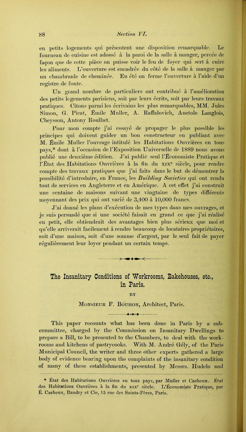 en petits logements qui presentent une disposition remarquable. Le fourneau de cuisine est adosse a la paroi de la salle a manger, percee tie fa^on que de cette piece on puisse voir le feu de foyer qui sert a cuire les aliments. L’ouverture est encadree du cote de la salle a manger par nn cliambranle de cheminee. En ete on ferine l’ouverture a l’aide d’un registre de fonte. Un grand nombre de particulars ont contribue a l’amelioration des petits logements parisiens, soit par leurs ecrits, soit par leurs travaux pratiques. Citons parmi les ecrivains les plus remarquables, MM. Jules Simon, Gr. Picat, Emile Muller, A. Raffalovich, Anetole Langlois, Cheysson, Antony Roulhet. Pour mon compte j’ai essay e de propager le plus possible les principes qui doivent guider un bon constructeur en publiant avec M. Emile Muller l’ouvrage intitule les Habitations Ouvrieres en tous pays,* dont a l’occasion de 1’Exposition Universelle de 1889 nous avons publie une deuxieme edition. J’ai publie seul rEconomiste Pratique et. l’Etat des Habitations Ouvrieres a la fin du xixe siecle, pour rendre compte des travaux pratiques que j’ai faits dans le but de demontrer la possibility d’introduire, en France, les Building Societies qui ont rendu tout de services en Angleterre et en Amerique. A cet effet j’ai construit une centaine de maisons suivant une vingtaine de types differents moyennant des prix qui ont varie de 3,400 a 10,000 francs. J’ai donne les plans d’execution de mes types dans mes ouvrages, et je suis persuade que si une societe faisait en grand ce que j’ai realise en petit, elle obtiendrait des avantages bien plus serieux que moi et qu’elle arriverait facilement a rendre beaucoup de locataires proprietaires, soit d’une maison, soit d’une soinme d’argent, par le seul fait de payer regulierement leur loyer pendant un certain temps. The Insanitary Conditions of Workrooms, Bakehouses, etc., in Paris. BY Monsieur F. Bouhon, Architect, Paris. <•••»•♦ This paper recounts what has been done in Paris by a sub- committee, charged by the Commission on Insanitary Dwellings to prepare a Bill, to be presented to the Chambers, to deal with the work - rooms and kitchens of pastrycooks. With M. Andre Grely, of the Paris Municipal Council, the writer and three other experts gathered a large body of evidence bearing upon the complaints of the insanitary condition of many of these establishments, presented by Messrs. Hiulelo and * Etat des Habitations Ouvrieres en tous pays, par Muller et Cacheux. E'at des Habitations Ouvrieres a la fin du xixe siecle. L’Econqmiste Pratique, par 12. Cacheux, Baudry et Cie, 15 rue des Saints-Peres, Paris,