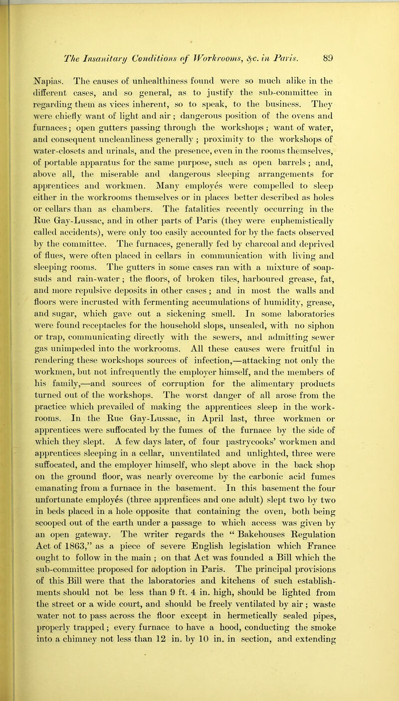 Napias. The causes of unhealthiness found were so much alike in the different cases, and so general, as to justify the sub-committee in regarding them as vices inherent, so to speak, to the business. They were chiefly want of light and air ; dangerous position of the ovens and furnaces; open gutters passing through the workshops ; want of water, and consequent uncleanliness generally ; proximity to the workshops of water-closets and urinals, and the presence, even in the rooms themselves, of portable apparatus for the same purpose, such as open barrels ; and, above all, the miserable and dangerous sleeping arrangements for apprentices and workmen. Many employes were compelled to sleep either in the workrooms themselves or in places better described as holes or cellars than as chambers. The fatalities recently occurring in the Bue Gay-Lussac, and in other parts of Paris (they were euphemistically called accidents), were only too easily accounted for by the facts observed by the committee. The furnaces, generally fed by charcoal and deprived of flues, were often placed in cellars in communication with living and sleeping rooms. The gutters in some cases ran with a mixture of soap- suds and rain-water ; the floors, of broken tiles, harboured grease, fat, and more repulsive deposits in other cases ; and in most the walls and floors were incrusted with fermenting accumulations of humidity, grease, and sugar, which gave out a sickening smell. In some laboratories were found receptacles for the household slops, unsealed, with no siphon or trap, communicating directly with the sewers, and admitting sewer gas unimpeded into the workrooms. All these causes were fruitful in rendering these workshops sources of infection,—attacking not only the workmen, but not infrequently the employer himself, and the members of his family,—and sources of corruption for the alimentary products turned out of the workshops. The worst danger of all arose from the practice which prevailed of making the apprentices sleep in the work- rooms. In the Kue Gay-Lussac, in April last, three workmen or apprentices were suffocated by the fumes of the furnace by the side of which they slept. A few days later, of four pastrycooks’ workmen and apprentices sleeping in a cellar, unventilated and unlighted, three were suffocated, and the employer himself, who slept above in the back shop on the ground floor, was nearly overcome by the carbonic acid fumes emanating from a furnace in the basement. In this basement the four unfortunate employes (three apprentices and one adult) slept two by two in beds placed in a hole opposite that containing the oven, both being scooped out of the earth under a passage to which access was given by an open gateway. The writer regards the “ Bakehouses Begulation Act of 1863,” as a piece of severe English legislation which France ought to follow in the main ; on that Act was founded a Bill which the sub-committee proposed for adoption in Paris. The principal provisions of this Bill were that the laboratories and kitchens of such establish- ments should not be less than 9 ft. 4 in. high, should be lighted from the street or a wide court, and should be freely ventilated by air ; waste water not to pass across the floor except in hermetically sealed pipes, properly trapped; every furnace to have a hood, conducting the smoke into a chimney not less than 12 in. by 10 in. in section, and extending