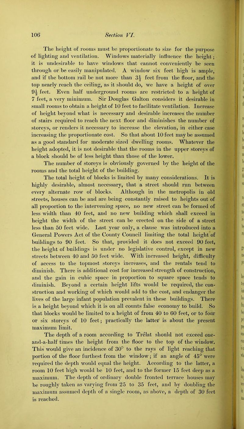 The height of rooms must be proportionate to size for the purpose of lighting and ventilation. Windows materially influence the height; it is undesirable to have windows that cannot conveniently be seen through or be easily manipulated. A window six feet high is ample, and if the bottom rail be not more than feet from the floor, and the top nearly reach the ceiling, as it should do, we have a height of over 91 feet. Even half underground rooms are restricted to a height of 7 feet, a very minimum. Sir Douglas Galton considers it desirable in small rooms to obtain a height of 10 feet to facilitate ventilation. Increase of height beyond what is necessary and desirable increases the number of stairs required to reach the next floor and diminishes the number of storeys, or renders it necessary to increase the elevation, in either case increasing the proportionate cost. So that about 10 feet may be assumed as a good standard for moderate sized dwelling rooms. Whatever the height adopted, it is not desirable that the rooms in the upper storeys of a block should be of less height than those of the lower. The number of storeys is obviously governed by the height of the rooms and the total height of the building. The total height of blocks is limited by many considerations. It is highly desirable, almost necessary, that a street should run between every alternate row of blocks. Although in the metropolis in old streets, houses can be and are being constantly raised to heights out of all proportion to the intervening space, no new street can be formed of less width than 40 feet, and no new building which shall exceed in height the width of the street can be erected on the side of a street less than 50 feet wide. Last year only, a clause was introduced into a General Powers Act of the County Council limiting the total height of buildings to 90 feet. So that, provided it does not exceed 90 feet, the height of buildings is under no legislative control, except in new streets between 40 and 50 feet wide. With increased height, difficulty of access to the topmost storeys increases, and the rentals tend to diminish. There is additional cost for increased strength of construction, and the gain in cubic space in proportion to square space tends to diminish. Beyond a certain height lifts would be required, the con- struction and working of which would add to the cost, and endanger the lives of the large infant population prevalent in these buildings. There is a height beyond which it is on all counts false economy to build. So that blocks would be limited to a height of from 40 to 60 feet, or to four or six storeys of 10 feet; practically the latter is about the present maximum limit. The depth of a room according to Trelat should not exceed one- and-a-half times the height from the floor to the top of the window. This would give an incidence of 30° to the rays of light reaching that portion of the floor furthest from the window; if an angle of 45° were required the depth would equal the height. According to the latter, a room 10 feet high would be 10 feet, and to the former 15 feet deep as a maximum. The depth of ordinary double fronted terrace houses may be roughly taken as varying from 25 to 35 feet, and by doubling the maximum assumed depth of a single room, as above, a deptli of 30 feet is reached.