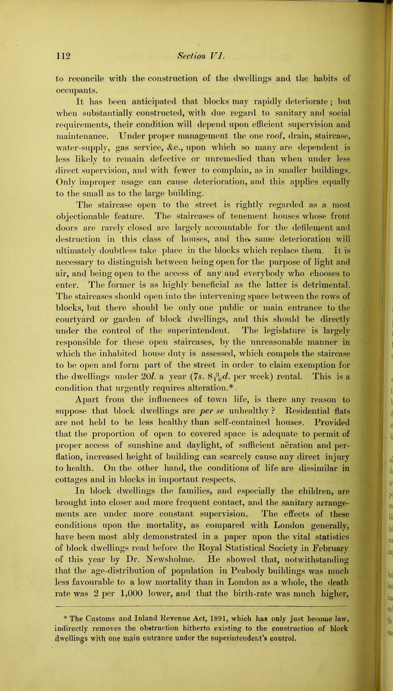 to reconcile with the construction of the dwellings and the habits of occupants. It has been anticipated that blocks may rapidly deteriorate; but when substantially constructed, with due regard to sanitary and social requirements, their condition will depend upon efficient supervision and maintenance. Under proper management the one roof, drain, staircase, water-supply, gas service, &c., upon which so many are dependent is less likely to remain defective or unremedied than when under less direct supervision, and with fewer to complain, as in smaller buildings. Only improper usage can cause deterioration, and this applies equally to the small as to the large building. The staircase open to the street is rightly regarded as a most objectionable feature. The staircases of tenement houses whose front doors are rarely closed are largely accountable for the defilement and destruction in this class of houses, and the. same deterioration will ultimately doubtless take place in tlie blocks which replace them. It is necessary to distinguish between being open for the purpose of light and air, and being open to the access of any and everybody who chooses to enter. The former is as highly beneficial as the latter is detrimental. The staircases should open into the intervening space between the rows of blocks, but there should be only one public or main entrance to the courtyard or garden of block dwellings, and this should be directly under the control of the superintendent. The legislature is largely responsible for these open staircases, by the unreasonable manner in which the inhabited house duty is assessed, which compels the staircase to be open and form part of the street in order to claim exemption for the dwellings under 20/. a year (7s. S-^yd. per week) rental. This is a condition that urgently requires alteration.* Apart from the influences of town life, is there any reason to suppose that block dwellings are per se unhealthy ? Residential flats are not held to be less healthy than self-contained houses. Provided that the proportion of open to covered space is adequate to permit of proper access of sunshine and daylight, of sufficient aeration and per- flation, increased height of building can scarcely cause any direct injury to health. On the other hand, the conditions of life are dissimilar in cottages and in blocks in important respects. In block dwellings the families, and especially the children, are brought into closer and more frequent contact, and the sanitary arrange- ments are under more constant supervision. The effects of these conditions upon the mortality, as compared with London generally, have been most ably demonstrated in a paper upon the vital statistics of block dwellings read before the Royal Statistical Society in February of this year by Dr. Newsholine. He showed that, notwithstanding that the age-distribution of population in Peabody buildings was much less favourable to a low mortality than in London as a whole, the death rate was 2 per 1,000 lower, and that the birth-rate was much higher, * The Customs and Inland Kevenue Act, 1891, which has only just become law, indirectly removes the obstruction hitherto existing to the construction of block dwellings with one main entrance under the superintendent’s control.