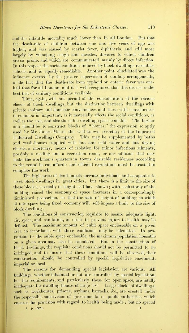 and the infantile mortality much lower than in all London. But that the death-rate of children between one and five years of age was higher, and was caused by scarlet fever, diphtheria, and still more largely by whooping cough and measles, diseases to which children are so prone, and which are communicated mainly by direct infection. In this respect the social condition induced by block dwellings resembles schools, and is equally remediable. Another point elucidated was the influence exerted by the greater supervision of sanitary arrangements, in the fact that the death-rate from typhoid or enteric fever was one- lialf that for all London, and it is well recognised that this disease is the best test of sanitary conditions available. Time, again, will not permit of the consideration of the various classes of block dwellings, but the distinction between dwellings with private sanitary and domestic conveniences and those with conveniences in common is important, as it materially affects the social conditions, as well as the cost, and also the cubic dwelling-space available. The higher aim should be to construct blocks of “ homes,” the expression so aptly used by Mr. James Moore, the well-known secretary of the Improved Industrial Dwellings Company. This may be supplemented by baths and wash-houses supplied with hot and cold water and hot drying closets, a mortuary, means of isolation for minor infectious ailments, possibly a reading and a recreation room, or any addition that may make the workman’s quarters in towns desirable residences according to the rental he can afford; and efficient regulations must be trusted to complete the work. The high price of land impels private individuals and companies to erect block dwellings in great cities ; but there is a limit to the size of these blocks, especially in height, as I have shown ; with each storey of the building raised the economy of space increases in a correspondingly diminished proportion, so that the ratio of height of building to width of interspace being fixed, economy will self-impose a limit to the size of block dwellings. The conditions of construction requisite to secure adequate light, air, space, and sanitation, in order to prevent injury to health may be defined. The maximum amount of cubic space eneloseable on a given area in accordance with these conditions may be calculated. In pro- portion to the cubic space enclosable, the maximum population liousable on a given area may also be calculated. But in the construction of block dwellings, the requisite conditions should not be permitted to be infringed, and to insure that these conditions will be observed, their construction should be controlled by special legislative enactment, imperial or local. The reasons for demanding special legislation are various. All buildings, whether inhabited or not, are controlled by special legislation, but the requirements, and particularly those for open space, are totally inadequate for dwelling-houses of large size. Large blocks of dwellings, such as workhouses, prisons, asylums, barracks, &c., are erected under the responsible supervision of governmental or public authorities, which ensures due provision with regard to health being made ; but no special i p. 1921. H