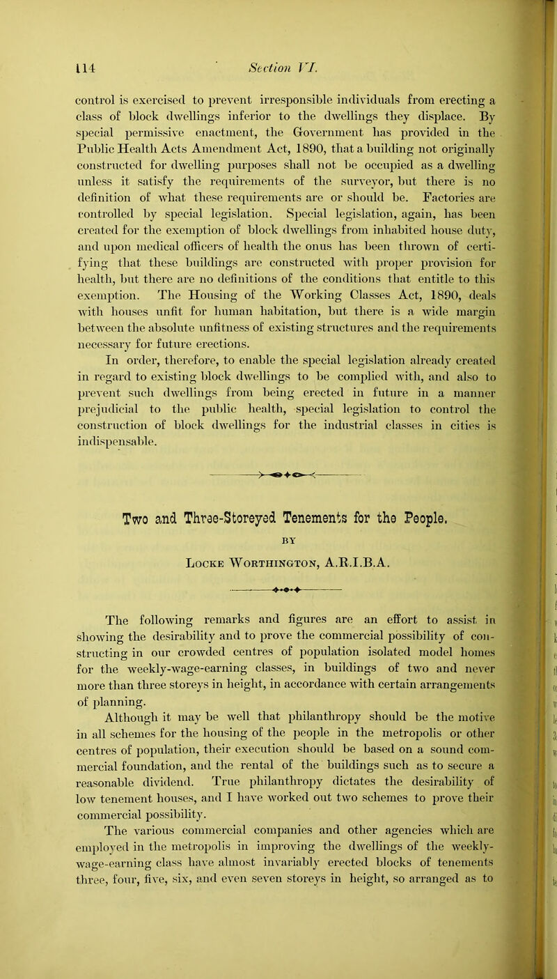 control is exercised to prevent irresponsible individuals from erecting a class of block dwellings inferior to the dwellings they displace. By special permissive enactment, the Government lias provided in the Public Health Acts Amendment Act, 1890, that a building not originally constructed for dwelling purposes shall not be occupied as a dwelling unless it satisfy the requirements of the surveyor, but there is no definition of what these requirements are or should be. Factories are controlled by special legislation. Special legislation, again, has been created for the exemption of block dwellings from inhabited house duty, and upon medical officers of health the onus has been thrown of certi- fying that these buildings are constructed with proper provision for health, but there are no definitions of the conditions that entitle to this exemption. The Housing of the Working Classes Act, 1890, deals with houses unfit for human habitation, but there is a wide margin between the absolute unfitness of existing structures and the requirements necessary for future erections. In order, therefore, to enable the special legislation already created in regard to existing block dwellings to be complied with, and also to prevent such dwellings from being erected in future in a manner prejudicial to the public health, special legislation to control the construction of block dwellings for the industrial classes in cities is indispensable. Two and Three-Storeyed Tenements for the People. BY Locke Worthington, A.B.I.B.A. The following remarks and figures are an effort to assist in showing the desirability and to prove the commercial possibility of con- structing in our crowded centres of population isolated model homes for the weekly-wage-earning classes, in buildings of two and never more than three storeys in height, in accordance with certain arrangements of planning. Although it may be well that philanthropy should be the motive in all schemes for the housing of the people in the metropolis or other centres of population, their execution should be based on a sound com- mercial foundation, and the rental of the buildings such as to secure a reasonable dividend. True philanthropy dictates the desirability of low tenement houses, and I have worked out two schemes to prove their commercial possibility. The various commercial companies and other agencies which are employed in the metropolis in improving the dwellings of the weekly- wage-earning class have almost invariably erected blocks of tenements three, four, five, six, and even seven storeys in height, so arranged as to