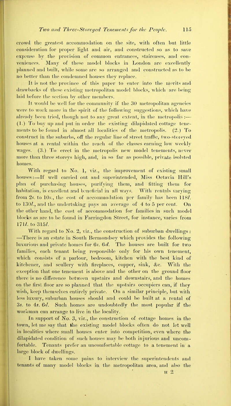 crowd the greatest accommodation on the site, with often but little consideration for proper light and air, and constructed so as to save expense by the provision of common entrances, staircases, and con- veniences. Many of these model blocks in London are excellently planned and built, while some are so arranged and constructed as to be no better than the condemned houses they replace. It is not the province of this paper to enter into the merits and drawbacks of these existing metropolitan model blocks, which are being laid before the section by other members. It would be well for the community if the 30 metropolitan agencies were to work more in the spirit of the following suggestions, which have already been tried, though not to any great extent, in the metropolis :— (1.) To buy up and put in order the existing dilapidated cottage tene- Iments to be found in almost all localities of the metropolis. (2.) To construct in the suburbs, off the regular line of street traffic, two-storeyed houses at a rental within the reach of the classes earning low weekly wages. (3.) To erect in the metropolis new model tenements, never more than three storeys high, and, in so far as possible, private isolated homes. With regard to No. 1, viz., the improvement of existing small houses:—If well carried out and superintended, Miss Octavia Hill’s plan of purchasing houses, purifying them, and fitting them for habitation, is excellent and beneficial in all ways. With rentals varying from 2s. to 10)’., the cost of accommodation per family has been 118/. ! to 130/., and the undertaking pays an average of 4 to 5 per cent. On the other hand, the cost of accommodation for families in such model blocks as are to be found in Farringdon Street, for instance, varies from 171/. to 315/. With regard to No. 2, viz., the construction of suburban dwellings: —There is an estate in South Bermondsey which provides the following luxurious and private homes for 6?. Gd. The houses are built for two families, each tenant being responsible only for his own tenement, which consists of a parlour, bedroom, kitchen with the best kind of kitchener, and scullery with fireplaces, copper, sink, &c. With the exception that one tenement is above and the other on the ground floor there is no difference between upstairs and downstairs, and the homes on the first floor are so planned that the upstairs occupiers can, if they wish, keep themselves entirely private. On a similar principle, but with less luxury, suburban houses should and could be built at a rental of 3v. to 4s. Gd. Such homes are undoubtedly the most popular if the workman can arrange to live in the locality. In support of No. 3, viz., the construction of cottage homes in the town, let me say that the existing model blocks often do not let well in localities where small houses enter into competition, even where the dilapidated condition of such houses may be both injurious and uncom- fortable. Tenants prefer an uncomfortable cottage to a tenement in a large block of dwellings. I have taken some pains to interview the superintendents and tenants of many model blocks in the metropolitan area, and also the H 2.