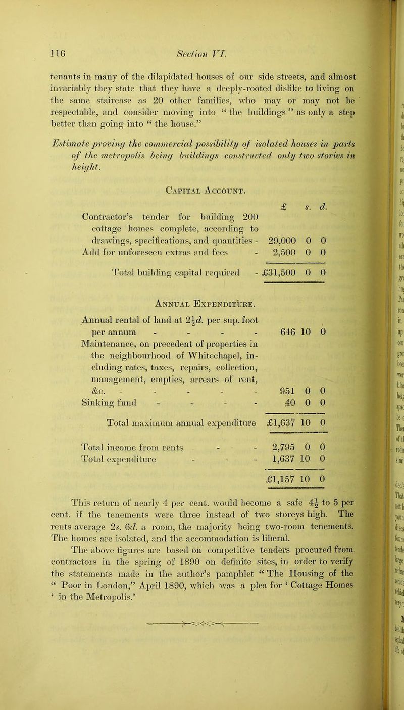 tenants in many of the dilapidated houses of our side streets, and almost invariably they state that they have a deeply-rooted dislike to living on the same staircase as 20 other families, who may or may not he respectable, and consider moving into “ the buildings ” as only a step better than going into “ the house.” Estimate proving the commercial possibility of isolated houses in parts of the metropolis being buildings constructed only two stories in height. Capital Account. £ s. d. Contractor’s tender for building 200 cottage homes complete, according to drawings, specifications, and quantities - Add for unforeseen extras and fees 29,000 2,500 0 0 0 0 Total building capital required £31,500 0 0 Annual Expenditure. Annual rental of land at 2\d. per sup. foot per annum - 646 10 0 Maintenance, on precedent of properties in the neighbourhood of Whitechapel, in- cluding rates, taxes, repairs, collection, management, empties, arrears of rent, &C. ----- 951 0 0 Sinking fund - - - 40 0 0 Total maximum annual expenditure £1,637 10 0 Total income from rents 2,795 0 0 Total expenditure - - - 1,637 10 0 £1,157 10 0 This return of nearly 4 per cent, would become a safe 4|- to 5 per cent, if the tenements were three instead of two storeys high. The rents average 2s. 6cl. a room, the majority being two-room tenements. The homes are isolated, and the accommodation is liberal. The above figures are based on competitive tenders procured from contractors in the spring of 1890 on definite sites, in order to verify the statements made in the author’s pamphlet “ The Housing of the “ Poor in London,” April 1890, which was a plea for ‘ Cottage Homes ‘ in the Metropolis.’