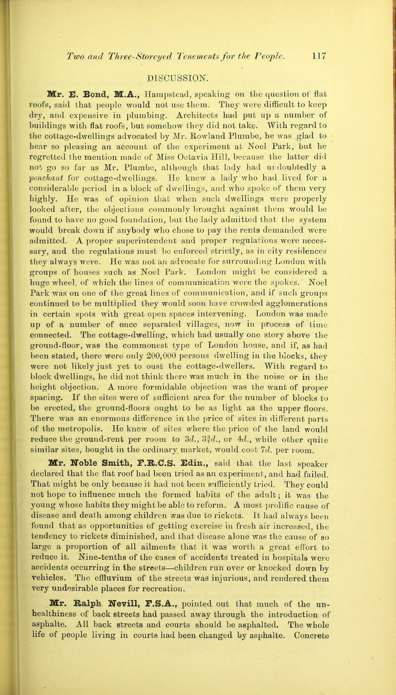 DISCUSSION. Mr. E. Bond, M.A., Hampstead, speaking on the question ot' fiat roofs, said that people would not use them. They were difficult to keep dry, and expensive in plumbing. Architects had put up a number of buildings with flat roofs, but somehow they did not take. With regard to the cottage-dwellings advocated by Mr. Rowland Plumbe, he was glad to hear so pleasing an account of the experiment at Noel Park, but he regretted the mention made of Miss Octavia Hill, because the latter did not go so far as Mr. Plumbe, although that lady had undoubtedly a ‘penchant for cottage-dwellings. He knew a lady who had lived for a considerable period in a block of dwellings, and who spoke of them very highly. He was of opinion that when such dwellings were properly looked after, the objections commonly brought against them would be found to have no good foundation, but the lady admitted that the system would break down if anybody who chose to pay the rents demanded were admitted. A proper superintendent and proper regulations were neces- sary, and the regulations must bo enforced strictly, as in city residences they always were. He was not an advocate for surrounding London with groups of houses such as Noel Park. London might be considered a huge wheel, of which the lines of communication were the spokes. Noel Park was on one of the great lines of communication, and if such groups continued to be multiplied they would soon have crowded agglomerations in certain spots with great open spaces intervening. London was made up of a number of once separated villages, now in process of time connected. The cottage-dwelling, which had usually one story above the ground-floor, was the commonest type of London house, and if, as had been stated, there were only 200,000 persons dwelling in the blocks, they were not likely just yet to oust the cottage-dwellers. With regard to block dwellings, he did not think there was much in the noise or in the height objection. A more formidable objection was the want of proper spacing. If the sites were of sufficient area for the number of blocks to be erected, the ground-floors ought to be as light as the upper floors. There was an enormous difference in the price of sites in different parts of the metropolis. He knew of sites where the price of the land would reduce the ground-rent per room to 3d., 3fcl., or 4(7, while other quite similar sites, bought in the ordinary, market, would cost 7cl. per room. Mr. Noble Smith, F.R.C.S. Edin., said that the last speaker declared that the flat roof had been tried as an experiment, and had failed. That might be only because it had not been sufficiently tried. They could not hope to influence much the formed habits of the adult; it was the young whose habits they might be able to reform. A most prolific cause of disease and death among children was due to rickets. It had always been found that as opportunities of getting exercise in fresh air increased, the tendency to rickets diminished, and that disease alone was the cause of so large a proportion of all ailments that it was worth a great effort to reduce it. Nine-tenths of the cases of accidents treated in hospitals were accidents occurring in the streets—children run over or knocked down by vehicles. The effluvium of the streets was injurious, and rendered them very undesirable places for recreation. Mr. Ralph. Nevill, F.S.A., pointed out that much of the un- healthiness of back streets had passed away through the introduction of asphalte. All back streets and courts should be asphalted. The whole life of people living in courts had been changed by asphalte. Concrete