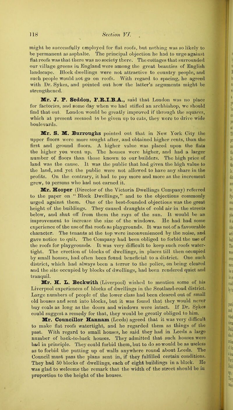 might be successfully employed for flat roofs, but nothing was so likely to be permanent as asphalte. The principal objection he had to urge against flat roofs was that there was no society there. The cottages that surrounded our village greens in England were among the great beauties of English landscape. Block dwellings were not attractive to country people, and such people would not go on roofs. With regard to spacing, he agreed with Dr. Sykes, and pointed out how the latter’s arguments might be strengthened. Mr. J. P. Seddon, F.R.I.B.A., said that London was no place for factories, and some day when we had stifled an archbishop, wc should find that out London would be greatly improved if through the squares, which at present seemed to be given up to cats, they were to drive wide boulevards. Mr. S. M. Burroughs pointed out that in New York City the upper floors were more sought after, and obtained higher rents, than the first and ground floors. A higher value was placed upon the flats the higher you went up. The houses were higher, and had a larger number of floors than those known to our builders. The high price of land was the cause. It was the public that had given the high value to the land, and yet the public were not allowed to have any share in the profits. On the contrary, it had to pay more and more as the increment grew, to persons who had not earned it. Mr. Hooper (Director of the Victoria Dwellings Company) referred to the paper on “ Block Dwellings,” and to the objections commonly urged against them. One of the best-founded objections was the great height of the buildings. They caused draughts of cold air in the streets below, and shut off from them the rays of the sun. It would be an improvement to increase the size of the windows. He had had some experience of the use of flat roofs as playgrounds. It was not of a favourable character. The tenants at the top were inconvenienced by the noise, and gave notice to quit. The Company had been obliged to forbid the use of the roofs for playgrounds. It was very difficult to keep such roofs water- tight. The erection of blocks of dwellings, in places till then occupied by small houses, had often been fouud beneficial to a district. One such district, which had always been a terror to the police, on being cleared and the site occupied by blocks of dwellings, had been rendered quiet and tranquil. Mr. H. L. Beckwith (Liverpool) wished to mention some of his Liverpool experiences of blocks of dwellings in the Scotland-road district. Large numbers of people of the lower class had been cleared out of small old houses and sent into blocks, but it was found that they would never buy coals as long as the doors and windows were intact. If Dr. Sykes could suggest a remedy for that, they would be greatly obliged to him. Mr. Councillor Hannam (Leeds) agreed that it was very difficult to make flat roofs watertight, and he regarded them as things of the past. With regard to small houses, he said they had in Leeds a large number of back-to-back houses. They admitted that such houses were bad in principle. They could forbid them, but to do so would be as useless as to forbid the putting up of walls anywhere round about Leeds. The Council must pass the plans sent in, if they fulfilled certain conditions. They had 50 blocks of dwellings, each of eight buildings in a block. He was glad to welcome the remark that the width of the street should be in proportion to the height of the houses.