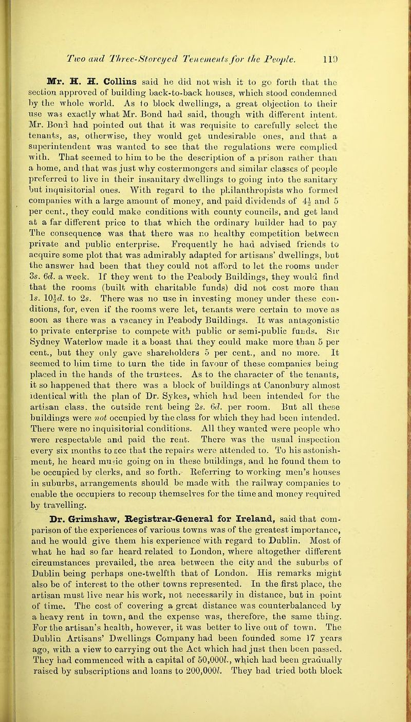 Mr. H. H. Collins said lie did not wish it to go forth that the section approved of building back-to-back houses, which stood condemned by the whole world. As fo block dwellings, a great objection to their use was exactly what Mr. Bond had said, though with different intent. Mr. Bond had pointed out that it was requisite to carefully select the tenants, as, otherwise, they would get undesirable ones, and that a superintendent was wanted to see that the regulations were complied with. That seemed to him to be the description of a prison rather than a home, and that was just why costermongers and similar classes of people preferred to live in their insanitary dwellings to going into the sanitary but inquisitorial ones. With regard to the philanthropists who formed companies with a large amount of money, and paid dividends of 41 and 5 per cent., they could make conditions with county councils, and get land at a far different price to that which the ordinary builder had to pay The consequence was that there was no healthy competition between private and public enterprise. Frequently he had advised friends to acquire some plot that was admirably adapted for artisans’ dwellings, but the answer had been that they could not afford to let the rooms under 3s. 6‘cZ. a week. If they went to the Peabody Buildings, they would find that the rooms (built with charitable funds) did not cost more than Is. 10id. to 2s. There was no use in investing money under these con- ditions, for, even if the rooms were let, tenants were certain to move as soon as there was a vacancy in Peabody Buildings. It was antagonistic to private enterprise to compete with public or semi-public funds. Sir Sydney Waterlow made it a boast that they could make more than 5 per cent., but they only gave shareholders 5 per cent., and no more. It seemed to him time to turn the tide in favour of these companies being placed in the hands of the trustees. As to the character of the tenants, it so happened that there was a block of buildings at Canonbury almost identical with the plan of Dr. Sykes, which had been intended for the artisan class, the outside rent being 2s. 6d. per room. But all these buildings were not occupied by the class for which they had been intended. There were no inquisitorial conditions. All they wanted were people who were respectable and paid the rent. There was the usual inspection every six months to see that the repairs were attended to. To his astonish- ment, he heard mu-;ic going on in these buildings, aud he found them to be occupied by clerks, and so forth. Referring to working men’s houses in suburbs, arrangements should be made with the railway companies to enable the occupiers to recoup themselves for the time and money required by travelling. Dr. Grimshaw, Registrar-General for Ireland, said that com- parison of the experiences of various towns was of the greatest importance, and he would give them his experience ivith regard to Dublin. Most of what he had so far heard related to London, where altogether different circumstances prevailed, the area between the city and the suburbs of Dublin being perhaps one-twelfth that of London. His remarks might also be of interest to the other towns represented. In the first place, the artisan must live near his work, not necessarily in distance, but in point of time. The cost of covering a great distance was counterbalanced by a heavy rent in town, and the expense was, therefore, the same thing. For the artisan’s health, however, it was better to live out of town. The Dublin Artisans’ Dwellings Company had been founded some 17 years ago, with a view to carrying out the Act which had just then been passed. They had commenced with a capital of 50,000?., which had been gradually raised by subscriptions and loans to 200,000?. They bad tried both block