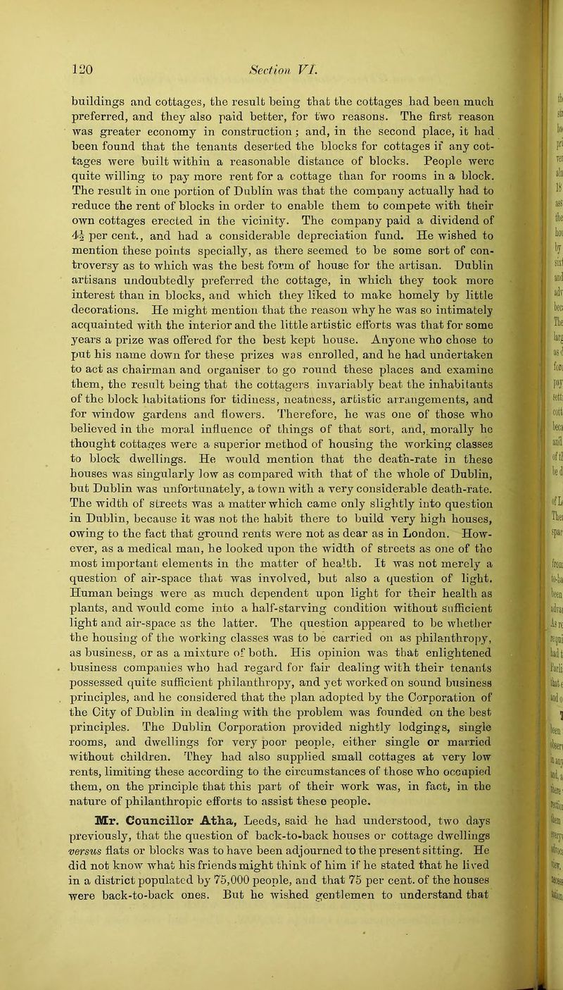 buildings and cottages, the result being that the cottages had been much preferred, and they also paid better, for two reasons. The first reason was greater economy in construction; and, in the second place, it had been found that the tenants deserted the blocks for cottages if any cot- tages were built within a reasonable distance of blocks. People were quite willing to pay more rent for a cottage than for rooms in a block. The result in one portion of Dublin was that the company actually had to reduce the rent of blocks in order to enable them to compete with their own cottages erected in the vicinity. The company paid a dividend of 4| per cent., and had a considerable depreciation fund. He wished to mention these points specially, as there seemed to be some sort of con- troversy as to which was the best form of house for the artisan. Dublin artisans undoubtedly preferred the cottage, in which they took more interest than in blocks, and which they liked to make homely by little decorations. He might mention that the reason why he was so intimately acquainted with the interior and the little artistic efforts was that for some years a prize was offered for the best kept house. Anyone who chose to put his name down for these prizes was enrolled, and he had undertaken to act as chairman, and organiser to go round these places and examine them, the result being that the cottagers invariably beat the inhabitants of the block habitations for tidiness, neatness, artistic arrangements, and for window gardens and flowers. Therefore, he was one of those who believed in the moral influence of things of that sort, and, morally he thought cottages were a superior method of housing the working classes to block dwellings. He would mention that the death-rate in these houses was singularly low as compared Avith that of the Avhole of Dublin, but Dublin was unfortunately, a town Avith a very considerable death-rate. The width of streets was a matter which came only slightly into question in Dublin, because it was not the habit there to build very high houses, owing to the fact that ground rents were not as dear as in London. How- ever, as a medical man, he looked upon the width of streets as one of the most important elements in the matter of health. It was not merely a question of air-space that was involved, but also a question of light. Human beings were as much dependent upon light for their health as plants, and would come into a half-starving condition without sufficient light and air-space as the latter. The question appeared to be whether the housing of the Avorking classes was to be carried on as philanthropy, as business, or as a mixture of both. His opinion Avas that enlightened business companies Avho had regard for fair dealing Avith their tenants possessed quite sufficient philanthropy, and yet worked on sound business principles, and he considered that the plan adopted by the Corporation of the City of Dublin in dealing Avith the problem Avas founded on the best principles. The Dublin Corporation provided nightly lodgings, single rooms, and dwellings for very poor people, either single or married Avithout children. They had also supplied small cottages at \'ery low rents, limiting these according to the circumstances of those who occupied them, on the principle that this part of their work was, in fact, in the nature of philanthropic efforts to assist these people. Mr. Councillor Atlia, Leeds, said he had understood, two days previously, that the question of back-to-back houses or cottage dwellings versus flats or blocks was to have been adjourned to the present sitting. He did not knoAv what his friends might think of him if he stated that he lived in a district populated by 75,000 people, and that 75 per cent, of the houses were back-to-back ones. But he wished gentlemen to understand that