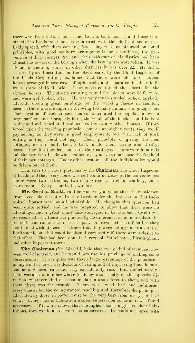 there wei’e back-to-back houses and back-to-back houses, and those con- structed in Leeds must not be compared with the old-fashioned ones,— badly spaced, with dirty corners, &c. They were constructed on sound principles, with good sanitary arrangements for cleanliness, the pre- vention of dirty corners, &c., and the death-rate of his district had been I almost the lowest of the borough when the last figures were taken. It was 18 and a fraction, whilst in other districts it was over 22. Mr. Atha, assisted by an illustration on the black-board by the Chief Inspector of the Leeds Corporation, explained that there were blocks of sixteen houses arranged in two rows of eight each, and separated in the middle j by a space of 15 ft. wide. That space contained the closets for the sixteen houses. The streets running round the blocks were 3(3 ft. wide, and were well looked after. He was very much startled to hear anybody advocate erecting great buildings for the working classes in London, because there was a danger in throwing too many human beings together. Their system of back-to-back houses distributed the population over a large surface, and if properly built, the whole of the blocks could be kept as dry and well ventilated and as healthy as any other houses. If they forced upon the working population houses at higher rents, they would pay a8 long as they were in good employment, but with lack of work setting in they could not pay. Their principle of giving the men cottages, even if built back-to-back, made them saving and thrifty, because they felt they had homes in their cottages. There were hundreds au'd thousands in Leeds who strained every nerve to purchase the freehold of their own cottages. Under other systems all the individuality would be driven out of them. In answer to various questions by the Chairman, the Chief Inspector of Leeds said that every house was self-contained, except the conveniences There were two bedrooms, two sitting-rooms, kitchen, scullery, and a spare room. Every room had a window. Mr. Gordon Smith said he was very anxious that the gentlemen from Leeds should not go back to Leeds under the impression that back- i to-back houses were at all admissible. He thought that question had been quite settled, and he was prepared to show that there were no advantages and a great many disadvantages, in back-to-back dwellings, i As regarded cost, there was practically no difference, as no more than the I requisite conditions were insisted upon. As regarded the difficulties they i had to deal with at Leeds, he knew that they were acting under an Act of i j Parliament, but that could be altered very easily if there were a desire to that effect. That had been done in Liverpool, Manchester, Birmingham, and other important towns. The Chairman (Mr. Blashill) held that every kind of view had now i been well discussed, and he would now use his privilege of making some observations. It was quite true that a large percentage of the population in any kind of town was desirous of rising and of improving their homes, and, as a general rule, did very considerably rise. But, unfortunately, there was also a number whose tendency was exactly in the opposite di- rection, whatever kind of accommodation was offered to them, and with them there was the trouble. There were good, bad, and indifferent everywhere ; but the young wanted teaching, and, therefore, the principles advocated by those in power must be the very best from every point of view. Every class of habitation wanted supervision as far as it was found necessary. If it were shown that the higher classes neglected their habi- tations, they would also have to be supervised. He could not agree with