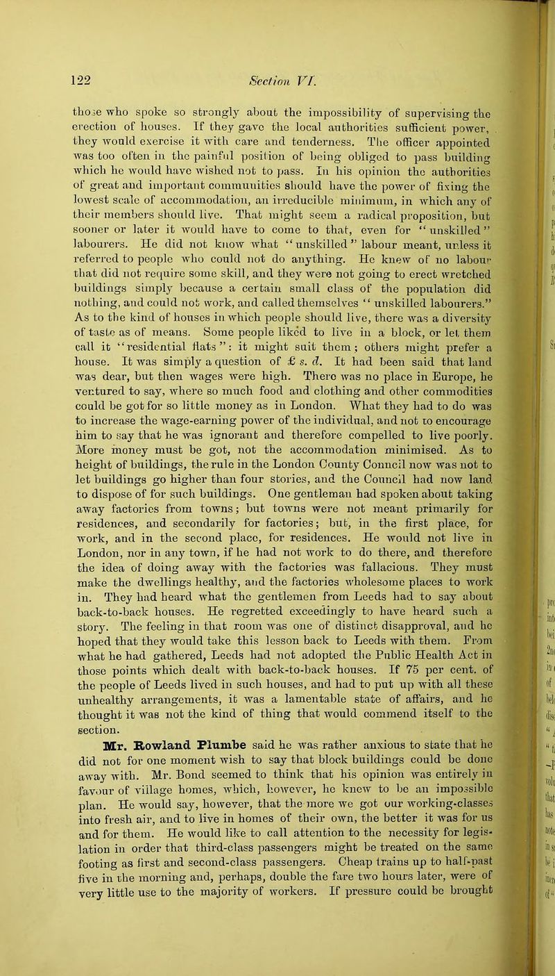 those who spoke so strongly about the impossibility of supervising the erection of houses. If they gave the local authorities sufficient power, they Avould exercise it with care and tenderness. The officer appointed was too often in the painful position of being obliged to pass building which he would have wished not to pass. In his opinion the authorities of great and important communities should have the power of fixing the lowest scale of accommodation, an irreducible minimum, in which any of their members should live. That might seem a radical proposition, but sooner or later it would have to come to that, even for “unskilled” labourers. He did not know what “ unskilled ” labour meant, unless it referred to people who could not do anything. He knew of no labour that did not require some skill, and they were not going to erect wretched buildings simply because a certain small class of the population did nothing, and could not work, and called themselves “ unskilled labourers.” As to the kind of houses in which people should live, there was a diversity of taste as of means. Home people liked to live in a block, or lei, them call it “residential flats”: it might suit them; others might prefer a house. It was simply a question of £ s. cl. It had been said that land was dear, but then wages were high. There was no place in Europe, he ventured to say, where so much food and clothing and other commodities could be got for so little money as in London. What they had to do was to increase the wage-earning power of the individual, and not to encourage him to say that he was ignorant and therefore compelled to live poorly. More money must be got, not the accommodation minimised. As to height of buildings, the rule in the London County Council now was not to let buildings go higher than four stories, and the Council had now land to dispose of for such buildings. One gentleman had spoken about taking away factories from towns; but towns were not meant primarily for residences, and secondarily for factories; but, in the first place, for work, and in the second place, for residences. He would not live in London, nor in any town, if he had not work to do there, and therefore the idea of doing away with the factories was fallacious. They must make the dwellings healthy, and the factories wholesome places to work in. They had heard what the gentlemen from Leeds had to say about back-to-back houses. He regretted exceedingly to have heard such a story. The feeling in that room was one of distinct disapproval, and he hoped that they would take this lesson back to Leeds with them. From what he had gathered, Leeds had not adopted the Public Health Act in those points which dealt with back-to-back houses. If 75 per cent, of the people of Leeds lived in such houses, and had to put up with all these unhealthy arrangements, it was a lamentable state of affairs, and he thought it was not the kind of thing that would commend itself to the section. Mr. Rowland Plumbe said he was rather anxious to state that he did not for one moment wish to say that block buildings could be done away with. Mr. Bond seemed to think that his opinion was entirely iu favour of village homes, which, however, lie knew to be an impossible plan. He would say, however, that the more we got our working-classes into fresh air, and to live in homes of their own, the better it was for us and for them. He would like to call attention to the necessity for legis- lation in order that third-class passengers might be treated on the same footing as first and second-class passengers. Cheap trains up to half-past five in the morning and, perhaps, double the fare two hours later, were of very little use to the majority of workers. If pressure could be brought