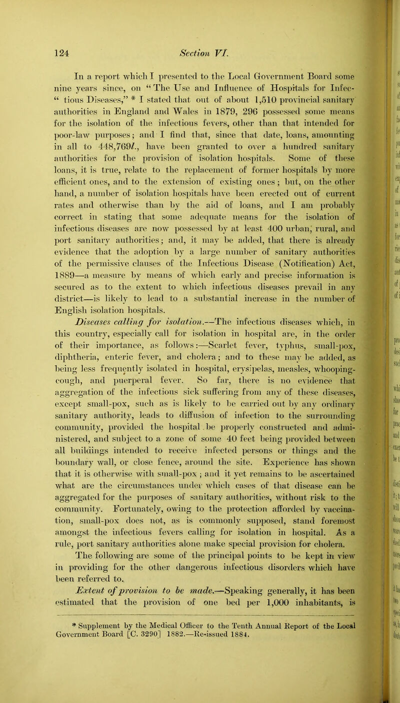 In a report which I presented to the Local Government Board some nine years since, on “ The Use and Influence of Hospitals for Infee- “ tions Diseases,” * I stated that out of about 1,510 provincial sanitary authorities in England and Wales in 1879, 296 possessed some means for the isolation of the infectious fevers, other than that intended for poor-law purposes; and I And that, since that date, loans, amounting in all to 448,769/., have been granted to over a hundred sanitary authorities for the provision of isolation hospitals. Some of these loans, it is true, relate to the replacement of former hospitals by more efficient ones, and to the extension of existing ones; but, on the other hand, a munber of isolation hospitals have been erected out of current rates and otherwise than by the aid of loans, and I am probably correct in stating that some adequate means for the isolation of infectious diseases are now possessed by at least 400 urban, rural, and port sanitary authorities; and, it may be added, that there is already evidence that the adoption by a large number of sanitary authorities of the permissive clauses of the Infectious Disease (Notification) Act, 1889—a. measure by means of which early and precise information is secured as to the extent to which infectious diseases prevail in any district—is likely to lead to a substantial increase in the number of English isolation hospitals. Diseases calling for isolation.—The infectious diseases which, in this country, especially call for isolation in hospital are, in the order of their importance, as follows:—Scarlet fever, typhus, small-pox, diphtheria, enteric fever, and cholera; and to these may be added, as being less frequently isolated in hospital, erysipelas, measles, whooping- cough, and puerperal fever. So far, there is no evidence that aggregation of the infectious sick suffering from any of these diseases, except small-pox, such as is likely to he carried out by any ordinary sanitary authority, leads to diffusion of infection to the surrounding community, provided the hospital be properly constructed and admi- nistered, and subject to a zone of some 40 feet being provided between all buildings intended to receive infected persons or things and the boundary wall, or close fence, around the site. Experience has shown that it is otherwise with small-pox ; and it yet remains to be ascertained what are the circumstances under which cases of that disease can lie aggregated for the purposes of sanitary authorities, without risk to the community. Fortunately, owing to the protection afforded by vaccina- tion, small-pox does not, as is commonly supposed, stand foremost amongst the infectious fevers calling for isolation in hospital. As a rule, port sanitary authorities alone make special provision for cholera. The following are some of the principal points to be kept in view in providing for the other dangerous infectious disorders which have been referred to. Extent of provision to be made.—Speaking generally, it has been estimated that the provision of one bed per 1,000 inhabitants, is * Supplement by the Medical Officer to the Tenth Annual Report of the Local Government Board [C. 3290] 1882.—Re-issued 1884.