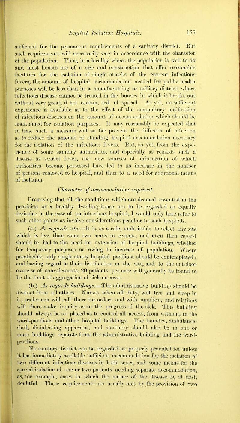 sufficient for the permanent requirements of a sanitary district. But such requirements will necessarily vary in accordance with the character of the population. Thus, in a locality where the population is well-to-do and most houses are of a size and construction that offer reasonable facilities for the isolation of single attacks of the current infectious fevers, the amount of hospital accommodation needed for public health purposes will be less than in a manufacturing or colliery district, where infectious disease cannot be treated in the houses in which it breaks out without very great, if not certain, risk of spread. As yet, no sufficient experience is available as to the effect of the compulsory notification of infectious diseases on the amount of accommodation which should be maintained for isolation purposes. It may reasonably be expected that in time such a measure will so far prevent the diffusion of infection as to reduce the amount of standing hospital accommodation necessary I for the isolation of the infectious fevers. But, as yet, from the expe- rience of some sanitary authorities, and especially as regards such a disease as scarlet fever, the new sources of information of which authorities become possessed have led to an increase in the number of persons removed to hospital, and thus to a need for additional means of isolation. Character of accommodation required. Premising that all the conditions which are deemed essential in the provision of a healthy dwelling-house are to be regarded as equally desirable in the case of an infectious hospital, I would only here refer to such other points as involve considerations peculiar to such hospitals. (a.) As regards site.—It is, as a rule, undesirable to select any site which is less than some two acres in extent; and even then regard should be had to the need for extension of hospital buildings, whether for temporary purposes or owing to increase of population. Where practicable, only single-storey hospital pavilions should be contemplated • and having regard to their distribution on the site, and to the out-door j exercise of convalescents, 20 patients per acre will generally be found to be the limit of aggregation of sick on area. (b.) As regards buildings.—The administrative building should be distinct from all others. Nurses, when off duty, will live and sleep in it; tradesmen will call there for orders and with supplies ; and relations will there make inquiry as to the progress of the sick. This building should always be so placed as to control all access, from without, to the ward-pavilions and other hospital buildings. The laundry, ambulance- shed, disinfecting apparatus, and mortuary should also be in one or more buildings separate from the administrative building and the ward- pavilions. No sanitary district can be regarded as properly provided for unless it has immediately available sufficient accommodation for the isolation of two different infectious diseases in both sexes, and some means for the special isolation of one or two patients needing separate accommodation, as, for example, cases in which the nature of the disease is, at first, doubtful. These requirements are usually met by the provision of two