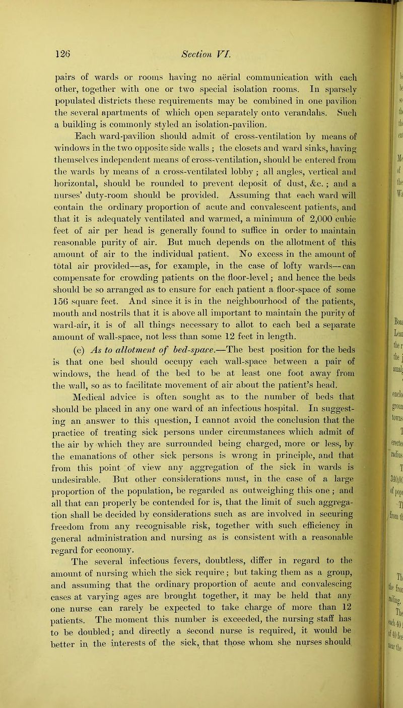 pairs of wards or rooms having no aerial communication with each other, together with one or two special isolation rooms. In sparsely populated districts these requirements may be combined in one pavilion the several apartments of which open separately onto verandahs. Snell a building is commonly styled an isolation-pavilion. Each ward-pavilion should admit of cross-ventilation by means of windows in the two opposite side walls ; the closets and ward sinks, having themselves independent means of cross-ventilation, should be entered from the wards by means of a cross-vcntilated lobby ; all angles, vertical and horizontal, should be rounded to prevent deposit of dust, &c. ; and a nurses’ duty-room should be provided. Assuming that each ward will contain the ordinary proportion of acute and convalescent patients, and that it is adequately ventilated and warmed, a minimum of 2,000 cubic feet of air per head is generally found to suffice in order to maintain reasonable purity of air. But much depends on the allotment of this amount of air to the individual patient. No excess in the amount of total air provided—as, for example, in the case of lofty wards—can compensate for crowding patients on the floor-level; and hence the beds should be so arranged as to ensure for each patient a floor-space of some 156 square feet. And since it is in the neighbourhood of the patients, mouth and nostrils that it is above all important to maintain the purity of ward-air, it is of all things necessary to allot to each bed a separate amount of wall-space, not less than some 12 feet in length. (c) As to allotment of becl-spare.—The best position for the beds is that one bed should occupy each wall-space between a pair of windows, the head of the bed to be at least one foot away from the Avail, so as to facilitate movement of air about the patient’s head. Medical advice is often sought as to the number of beds that, should be placed in any one ward of an infectious hospital. In suggest- ing an answer to this question, I cannot avoid the conclusion that the practice of treating sick persons under circumstances which admit of the air by which they are surrounded being charged, more or less, by the emanations of other sick persons is wrong in principle, and that from this point of vieAv any aggregation of the sick in wards is undesirable. But other considerations must, in the case of a large proportion of the population, be regarded as outweighing this one ; and all that can properly be contended for is, that the limit of such aggrega- tion shall be decided by considerations such as are involved in securing freedom from any recognisable risk, together with such efficiency in general administration and nursing as is consistent with a reasonable regard for economy. The several infectious fevers, doubtless, differ in regard to the amount of nursing which the sick require; but taking them as a group, and assuming that the ordinary proportion of acute and convalescing cases at varying ages are brought together, it may be held that any one nurse can rarely be expected to take charge of more than 12 patients. The moment this number is exceeded, the nursing staff has to be doubled; and directly a Second nurse is required, it would be better in the interests of the sick, that those Avliom she nurses should