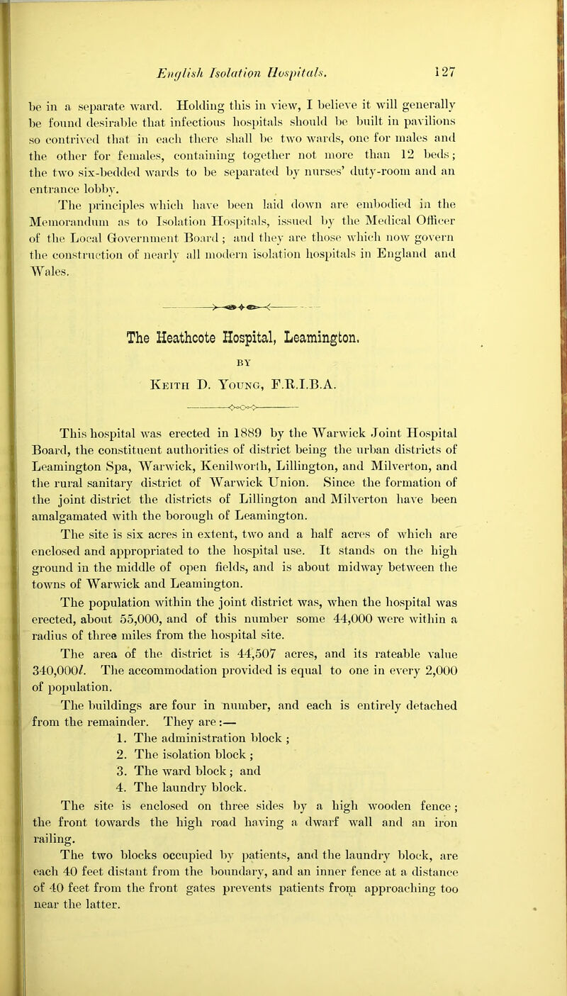be in a separate ward. Holding this in view, I believe it will generally be found desirable that infections hospitals should be built in pavilions so contrived that in each there shall be two wards, one for males and the other for females, containing together not more than 12 beds; the two six-bedded wards to be separated by nurses’ duty-room and an entrance lobby. The principles which have been laid down are embodied in the Memorandum as to Isolation Hospitals, issued by the Medical Officer of the Local Government Board ; and they are those which now govern the construction of nearly all modern isolation hospitals in England and Wales. The Heathcote Hospital, Leamington. BY Keith D. Young, F.It.I.B.A. <^>Oo<> — This hospital was erected in 1889 by the Warwick Joint Hospital Board, the constituent authorities of district being the urban districts of Leamington Spa, Warwick, Kenilworlh, Lillington, and Milverton, and the rural sanitary district of Warwick Union. Since the formation of the joint district the districts of Lillington and Milverton have been amalgamated with the borough of Leamington. The site is six acres in ext ent, two and a half acres of which are enclosed and appropriated to the hospital use. It stands on the high ground in the middle of open fields, and is about midway between the towns of Warwick and Leamington. The population within the joint district was, when the hospital was erected, about 55,000, and of this number some 44,000 were within a radius of three miles from the hospital site. The area of the district is 44,507 acres, and its rateable value 340,000/. The accommodation provided is equal to one in every 2,000 of population. The buildings are four in number, and each is entirely detached from the remainder. They are :— 1. The administration block ; 2. The isolation block ; 3. The ward block; and 4. The laundry block. The site is enclosed on three sides by a high wooden fence; the front towards the high road having a dwarf wall and an iron railing. The two blocks occupied by patients, and the laundry block, are each 40 feet distant from the boundary, and an inner fence at a distance of 40 feet from the front gates prevents patients from approaching too near the latter.