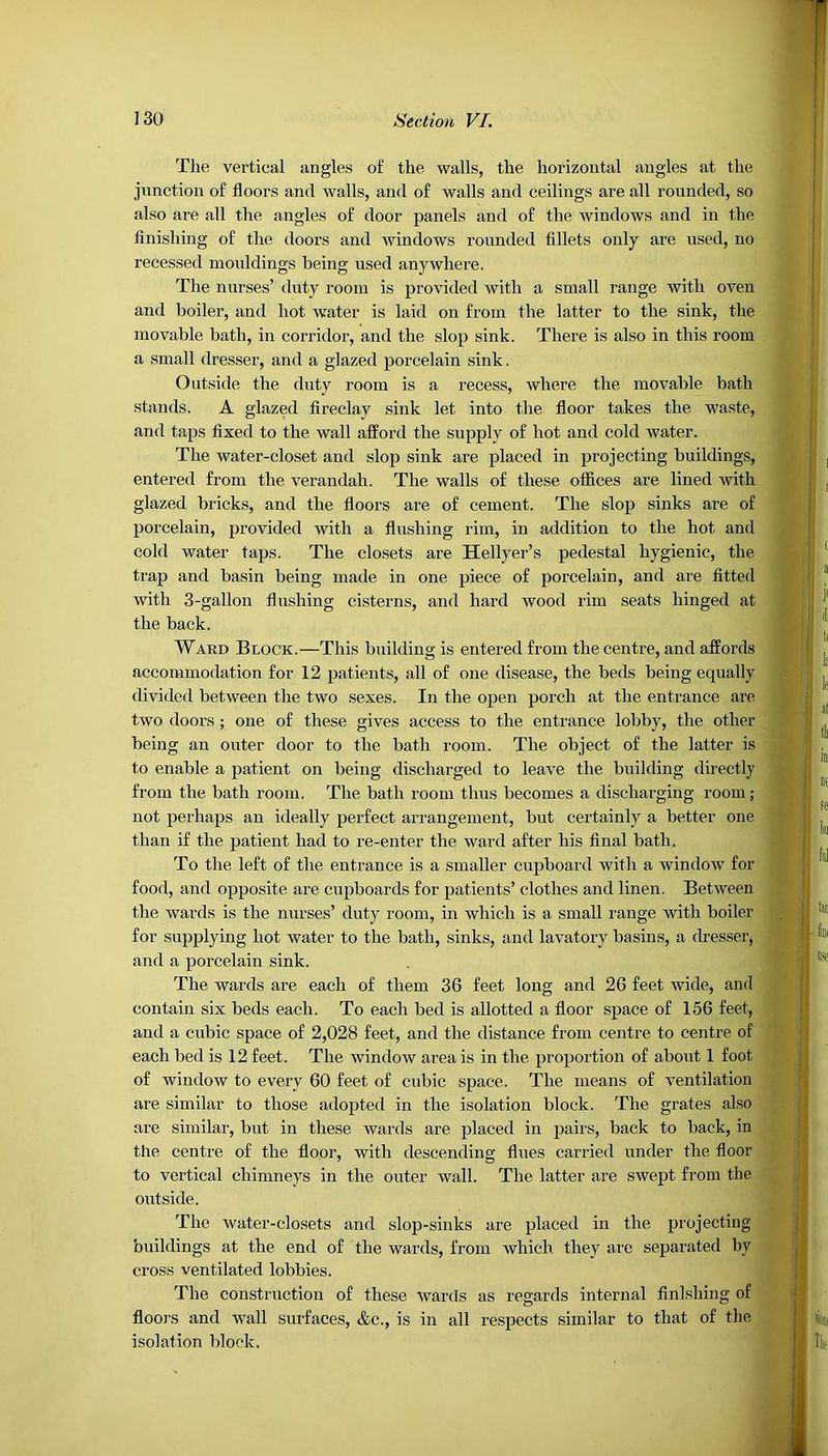 The vertical angles of the walls, the horizontal angles at the junction of floors and walls, and of walls and ceilings are all rounded, so also are all the angles of door panels and of the windows and in the finishing of the doors and windows rounded fillets only are used, no recessed mouldings being used anywhere. The nurses’ duty room is provided with a small range with oven and boiler, and hot water is laid on from the latter to the sink, the movable bath, in corridor, and the slop sink. There is also in this room a small dresser, and a glazed porcelain sink. Outside the duty room is a recess, where the movable bath stands. A glazed fireclay sink let into the floor takes the waste, and taps fixed to the wall afford the supply of hot and cold water. The water-closet and slop sink are placed in projecting buildings, entered from the verandah. The walls of these offices are lined with glazed bricks, and the floors are of cement. The slop sinks are of porcelain, provided with a flushing rim, in addition to the hot and cold water taps. The closets are Hellyer’s pedestal hygienic, the trap and basin being made in one piece of porcelain, and are fitted with 3-gallon flushing cisterns, and hard wood rim seats hinged at the back. Ward Block.—This building is entered from the centre, and affords accommodation for 12 patients, all of one disease, the beds being equally divided between the two sexes. In the open porch at the entrance are two doors; one of these gives access to the entrance lobby, the other being an outer door to the bath room. The object of the latter is to enable a patient on being discharged to leave the building directly from the bath room. The bath room thus becomes a discharging room; not perhaps an ideally perfect arrangement, but certainly a better one than if the patient had to re-enter the ward after his final bath. To the left of the entrance is a smaller cupboard with a window for food, and opposite are cupboards for patients’ clothes and linen. Between the wards is the nurses’ duty room, in which is a small range with boiler for supplying hot water to the bath, sinks, and lavatory basins, a dresser, and a porcelain sink. The wards are each of them 36 feet long and 26 feet wide, and contain six beds each. To each bed is allotted a floor space of 156 feet, and a cubic space of 2,028 feet, and the distance from centre to centre of each bed is 12 feet. The window area is in the proportion of about 1 foot of window to every 60 feet of cubic space. The means of ventilation are similar to those adopted in the isolation block. The grates also are similar, but in these wards are placed in pairs, back to back, in the centre of the floor, with descending flues carried under the floor to vertical chimneys in the outer wall. The latter are swept from the outside. The water-closets and slop-sinks are placed in the projecting buildings at the end of the wards, from which they are separated by cross ventilated lobbies. The construction of these wards as regards internal finishing of floors and wall surfaces, &c., is in all respects similar to that of the isolation block.