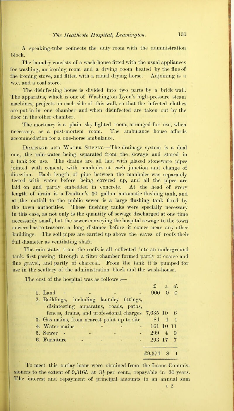 A speaking-tube connects the duty room with the administration block. The laundry consists of a wash-house fitted with the usual appliances for washing, an ironing room and a drying room heated by the line of fhe ironing stove, and fitted with a radial drying horse. Adjoining is a w.c. and a coal store. The disinfecting house is divided into two parts by a brick wall. The apparatus, which is one of Washington Lyon’s high-pressure steam machines, projects on each side of this wall, so that the infected clothes are put in in one chamber and when disinfected are taken out by the door in the other chamber. The mortuary is a plain sky-lighted room, arranged for use, when necessary, as a post-mortem room. The ambulance house affords accommodation for a one-horse ambulance. Drainage and Water Supply.—The drainage system is a dual one, the rain-water being separated from the sewage and stored in a tank for use. The drains are all laid with glazed stoneware pipes jointed with cement, with manholes at each junction and change of direction. Each length of pipe between the manholes was separately tested with water before being covered up, and all the pipes are laid on and partly embedded in concrete. At the head of every length of drain is a Doulton’s 30 gallon automatic flushing tank, and at the outfall to the public sewer is a large flushing tank fixed by the town authorities. These flushing tanks were specially necessary in this case, as not only is the quantity of sewage discharged at one time necessarily small, but the sewer conveying the hospital sewage to the town sewers has to traverse a long distance before it comes near any other buildings. The soil pipes are carried up above the eaves of roofs their full diameter as ventilating shaft. The rain water from the roofs is all collected into an underground tank, first passing through a filter chamber formed partly of coarse and fine gravel, and partly of charcoal. From the tank it is pumped for use in the scullery of the administration block and the wash-house. The cost of the hospital was as follows :— £ s. d. 1. Land - 900 0 0 2. Buildings, including laundry fittings, disinfecting apparatus, roads, paths, fences, drains, and professional charges 7,635 10 6 3. Gras mains, from nearest point up to site 84 4 4 4. Water mains - 161 10 11 5. Sewer - 299 4 9 6. Furniture - - - 293 17 7 £9,374 8 1 To meet this outlay loans were obtained from the Loans Commis- sioners to the extent of 9,316Z. at 3.V per cent., repayable in 30 years. The interest and repayment of principal amounts to an annual sum i 2