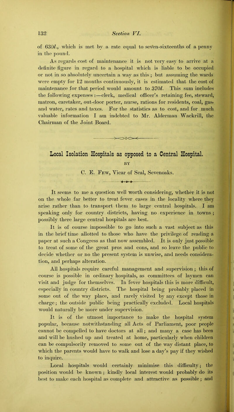 of 630/., which is met by a rate equal to sev’en-sixt.eenths of a penny in the pound. As regards cost of maintenance it is not very easy to arrive at a definite figure in regard to a hospital which is liable to be occupied or not in so absolutely uncertain a way as this ; but assuming the wards were empty for 12 months continuously, it is estimated that the cost of maintenance for that period would amount to 370/. This sum includes the following expenses :—clerk, medical officer’s retaining fee, steward, matron, caretaker, out-door porter, nurse, rations for residents, coal, gas> and water, rates and taxes. For the statistics as to cost, and for much valuable information I am indebted to Mr. Alderman Wackrill, the Chairman of the Joint Board. Local Isolation Hospitals as opposed to a Central Hospital. BY C. E. Few, Vicar of Seal, Sevenoaks. It seems to me a question well worth considering, whether it is not on the whole far better to treat fever cases in the locality where they arise rather than to transport them to large central hospitals. I am speaking only for country districts, having no experience in towns ; possibly there large central hospitals are best. It is of course impossible to go into such a vast subject as this in the brief time allotted to those who have the privilege of reading a paper at such a Congress as that now assembled. It is only just possible to treat of some of the great pros and cons, and so leave the public to decide whether or no the present system is unwise, and needs considera- tion, and perhaps alteration. All hospitals require careful management and supervision ; this of course is possible in ordinary hospitals, as committees of laymen can visit and judge for themselves. In fever hospitals this is more difficult, especially in country districts. The hospital being probably placed in some out of the way place, and rarely visited by any except those in charge; the outside public being practically excluded. Local hospitals Avoulcl naturally be more under supervision. It is of the utmost importance to make the hospital system popular, because notwithstanding all Acts of Parliament, poor people cannot be compelled to have doctors at all; and many a case has been and will be hushed up and treated at home, particularly when children can be compulsorily removed to some out of the way distant place, to which the parents would have to walk and lose a day’s pay if they wished to inquire. Local hospitals would certainly minimise this difficulty; the position would be known ; kindly local interest would probably do its best to make each hospital as complete and attractive as possible; and