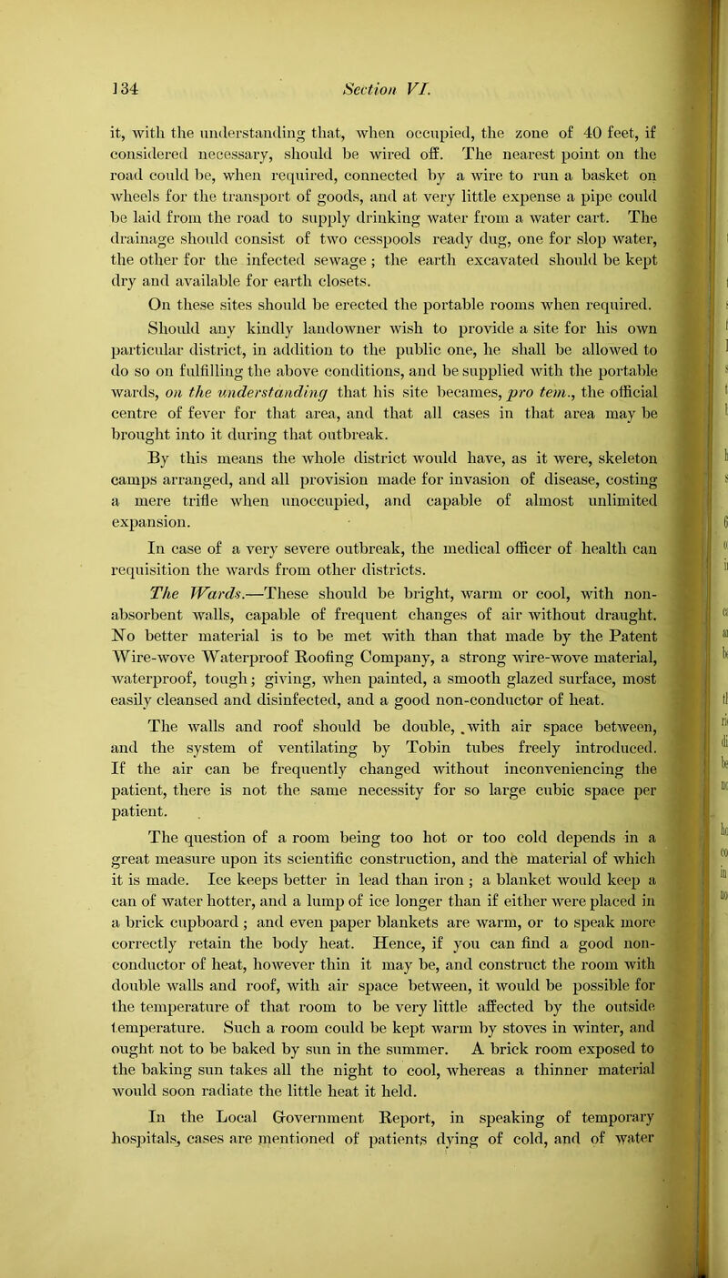 it, with the understanding that, when occupied, the zone of 40 feet, if considered necessary, should be wired off. The nearest point on the road could be, when required, connected by a wire to run a basket on wheels for the transport of goods, and at very little expense a pipe could be laid from the road to supply drinking water from a water cart. The drainage should consist of two cesspools ready dug, one for slop water, the other for the infected sewage ; the earth excavated should be kept dry and available for earth closets. On these sites should be erected the portable rooms when required. Should any kindly landowner wish to provide a site for his own particular district, in addition to the public one, he shall be allowed to do so on fulfilling the above conditions, and be supplied with the portable wards, on the understanding that his site becames, pro tem., the official centre of fever for that area, and that all cases in that area may be brought into it during that outbreak. By this means the whole district would have, as it were, skeleton camps arranged, and all provision made for invasion of disease, costing a mere trifle when unoccupied, and capable of almost unlimited expansion. In case of a very severe outbreak, the medical officer of health can requisition the wards from other districts. The Wards.—These should be bright, warm or cool, with non- absorbent walls, capable of frequent changes of air without draught. No better material is to be met with than that made by the Patent Wire-wove Waterproof Hoofing Company, a strong wire-wove material, waterproof, tough; giving, when painted, a smooth glazed surface, most easily cleansed and disinfected, and a good non-conductor of heat. The walls and roof should be double, .with air space between, and the system of ventilating by Tobin tubes freely introduced. If the air can be frequently changed without inconveniencing the patient, there is not the same necessity for so large cubic space per patient. The question of a room being too hot or too cold depends in a great measure upon its scientific construction, and the material of which it is made. Ice keeps better in lead than iron ; a blanket would keep a can of Avater hotter, and a lump of ice longer than if either were placed in a brick cupboard ; and even paper blankets are warm, or to speak more correctly retain the body heat. Hence, if you can find a good non- conductor of heat, however thin it may be, and construct the room 'with double walls and roof, with air space between, it would be possible for the temperature of that room to be very little affected by the outside temperature. Such a room could be kept warm by stoves in winter, and ought not to be baked by sun in the summer. A brick room exposed to the baking sun takes all the night to cool, whereas a thinner material would soon radiate the little heat it held. In the Local Government Report, in speaking of temporary hospitals, cases are mentioned of patients dying of cold, and of water